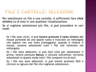 Per selezionare un file o una cartella, è sufficiente fare click
sinistro su di esso in una qualsiasi visualizzazione.
Se si vogliono selezionare più file, si può procedere in vari
modi:

    Se i file sono vicini, si può tenere premuto il tasto sinistro del
     mouse partendo da uno spazio vuoto e tracciare un rettangolo
     che appare con una linea tratteggiata; quando si rilascia il
     mouse, saranno selezionati tutti i file che rientrano nel
     rettangolo;
    Se i file sono adiacenti, si può fare click per selezionare il
     primo, tenere premuto Maiusc e cliccare sull'ultimo; verranno
     selezionati in questo modo tutti i file compresi tra di essi;
    Se i file non sono adiacenti, si può tenere premuto Ctrl e
     cliccare su ognuno dei file che vogliamo selezionare.
 