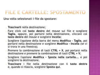 Una volta selezionati i file da spostare:

    Trascinarli nella destinazione;
    Fare click col tasto destro del mouse sui file e scegliere
     Taglia, oppure, poi portarsi nella destinazione, cliccare col
     tasto destro del mouse e scegliere Incolla;
    Scegliere l'opzione della barra dei menu Modifica – Taglia, poi
     portarsi nella destinazione e scegliere Modifica - Incolla (se ci
     si trova in una finestra);
    Premere la combinazione di tasti CTRL + X, poi portarsi nella
     destinazione e premere la combinazione di tasti CTRL + V;
    Scegliere l'opzione Modifica – Sposta nella cartella... e poi
     scegliere la destinazione.
    Trascinare i file nella destinazione con il tasto destro
     e, quando si rilascia, scegliere Sposta qui.
 