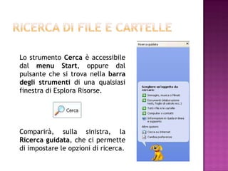 Lo strumento Cerca è accessibile
dal menu Start, oppure dal
pulsante che si trova nella barra
degli strumenti di una qualsiasi
finestra di Esplora Risorse.




Comparirà, sulla sinistra, la
Ricerca guidata, che ci permette
di impostare le opzioni di ricerca.
 