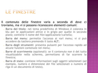 Il contenuto delle finestre varia a seconda di dove ci
troviamo, ma vi si possono riconoscere elementi comuni:
    Barra del titolo: nel tema predefinito di Windows è colorata in
     blu per le applicazioni attive e in grigio per quelle in secondo
     piano; contiene il nome del file/applicazione/cartella;
    Barra dei menu: permette l'accesso ai vari menu; vi si può
     accedere da tastiera premendo il tasto ALT;
    Barra degli strumenti: presenta pulsanti per l'accesso rapido ad
     alcune funzioni contenute nei menu;
    Barre di scorrimento (opzionali): se il contenuto non è del tutto
     visualizzabile nello schermo, permettono di far scorrere la
     finestra;
    Barra di stato: contiene informazioni sugli oggetti selezionati (ad
     esempio, numero e dimensione dei file selezionati o numero di
     riga in un documento di testo).
 