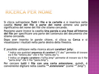 Si clicca sull'opzione Tutti i file e le cartelle e si inserisce nella
casella Nome del file o parte del nome almeno una parte
significativa del nome del file che stiamo cercando.
Possiamo usare invece la casella Una parola o una frase all'interno
del file per specificare una parte del contenuto del documento che
stiamo cercando.
Dopo aver inserito le parole chiave, si clicca su Cerca e si
visualizzano i risultati nella parte destra della finestra.

E' possibile utilizzare nella ricerca alcuni caratteri jolly:
    * indica una qualsiasi sequenza di caratteri (“l*.doc” permette di trovare
     sia il file “lettera.doc” che il file “latino.doc”);
    ? indica un singolo carattere (“p??ta.bmp” permette di trovare sia il file
     “porta.bmp” che il file “pasta.bmp”).
Per cercare tutti i file con una certa estensione, quindi, è
conveniente digitare nella casella “*.estensione” (come “*.bmp”)
 