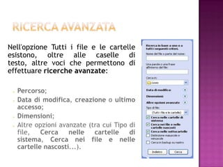 Nell'opzione Tutti i file e le cartelle
esistono, oltre alle caselle di
testo, altre voci che permettono di
effettuare ricerche avanzate:

    Percorso;
    Data di modifica, creazione o ultimo
     accesso;
    Dimensioni;
    Altre opzioni avanzate (tra cui Tipo di
     file,   Cerca    nelle   cartelle    di
     sistema, Cerca nei file e nelle
     cartelle nascosti...).
 