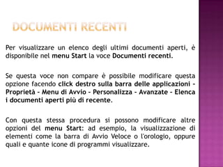 Per visualizzare un elenco degli ultimi documenti aperti, è
disponibile nel menu Start la voce Documenti recenti.

Se questa voce non compare è possibile modificare questa
opzione facendo click destro sulla barra delle applicazioni –
Proprietà – Menu di Avvio – Personalizza – Avanzate – Elenca
i documenti aperti più di recente.

Con questa stessa procedura si possono modificare altre
opzioni del menu Start: ad esempio, la visualizzazione di
elementi come la barra di Avvio Veloce o l'orologio, oppure
quali e quante icone di programmi visualizzare.
 