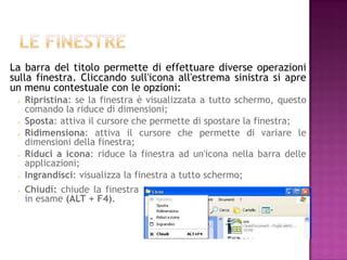 La barra del titolo permette di effettuare diverse operazioni
sulla finestra. Cliccando sull'icona all'estrema sinistra si apre
un menu contestuale con le opzioni:
    Ripristina: se la finestra è visualizzata a tutto schermo, questo
     comando la riduce di dimensioni;
    Sposta: attiva il cursore che permette di spostare la finestra;
    Ridimensiona: attiva il cursore che permette di variare le
     dimensioni della finestra;
    Riduci a icona: riduce la finestra ad un'icona nella barra delle
     applicazioni;
    Ingrandisci: visualizza la finestra a tutto schermo;
    Chiudi: chiude la finestra
     in esame (ALT + F4).
 