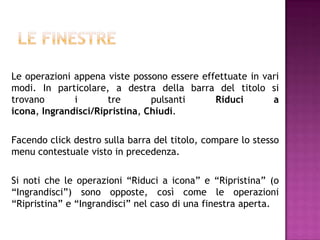 Le operazioni appena viste possono essere effettuate in vari
modi. In particolare, a destra della barra del titolo si
trovano       i       tre       pulsanti     Riduci       a
icona, Ingrandisci/Ripristina, Chiudi.

Facendo click destro sulla barra del titolo, compare lo stesso
menu contestuale visto in precedenza.

Si noti che le operazioni “Riduci a icona” e “Ripristina” (o
“Ingrandisci”) sono opposte, così come le operazioni
“Ripristina” e “Ingrandisci” nel caso di una finestra aperta.
 