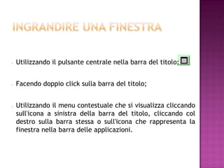    Utilizzando il pulsante centrale nella barra del titolo;


   Facendo doppio click sulla barra del titolo;


   Utilizzando il menu contestuale che si visualizza cliccando
    sull'icona a sinistra della barra del titolo, cliccando col
    destro sulla barra stessa o sull'icona che rappresenta la
    finestra nella barra delle applicazioni.
 