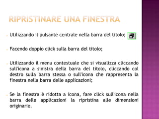    Utilizzando il pulsante centrale nella barra del titolo;

   Facendo doppio click sulla barra del titolo;

   Utilizzando il menu contestuale che si visualizza cliccando
    sull'icona a sinistra della barra del titolo, cliccando col
    destro sulla barra stessa o sull'icona che rappresenta la
    finestra nella barra delle applicazioni;

   Se la finestra è ridotta a icona, fare click sull'icona nella
    barra delle applicazioni la ripristina alle dimensioni
    originarie.
 