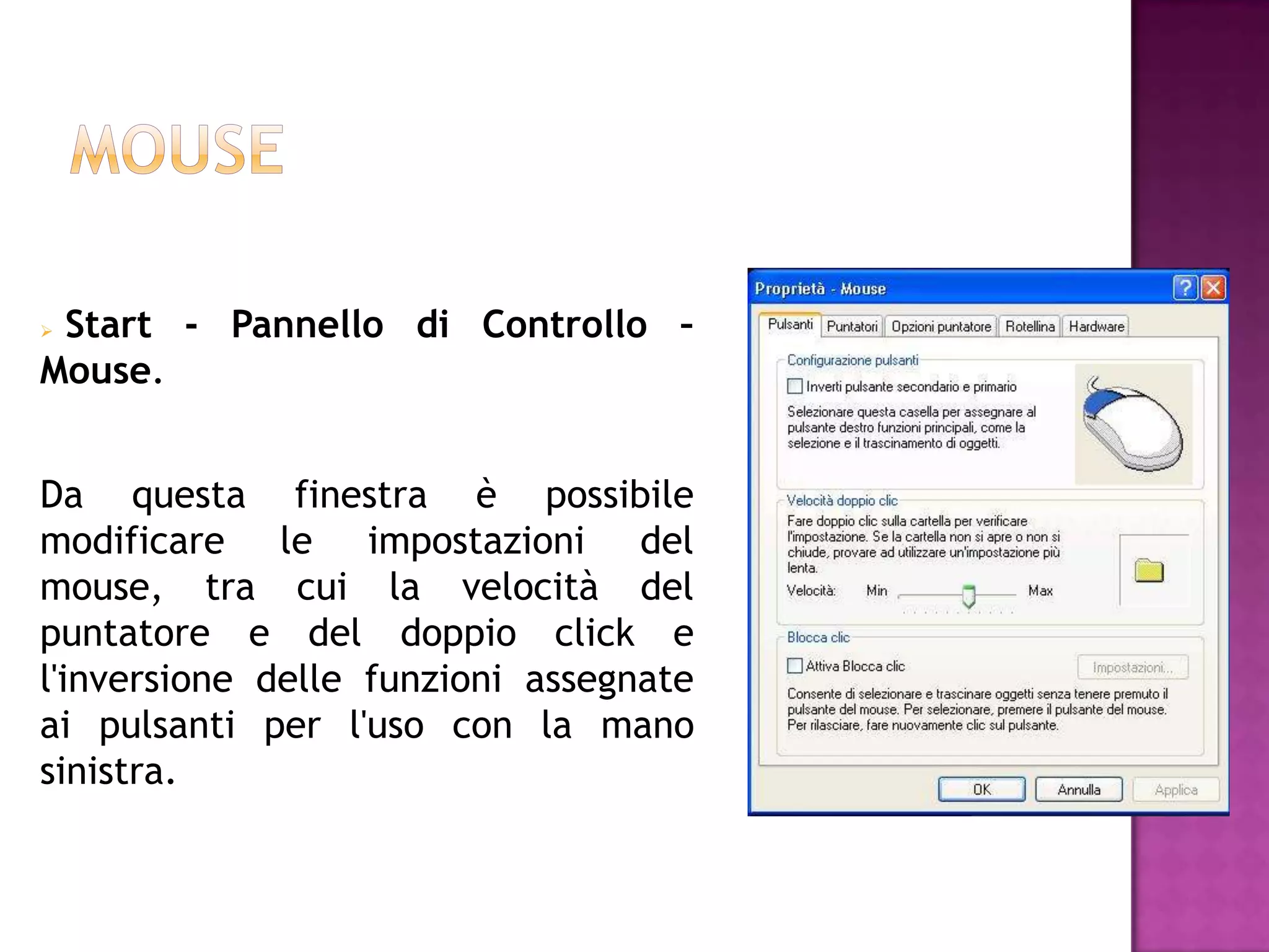 Start - Pannello di Controllo –
Mouse.


Da questa finestra è possibile
modificare le impostazioni del
mouse, tra cui la velocità del
puntatore e del doppio click e
l'inversione delle funzioni assegnate
ai pulsanti per l'uso con la mano
sinistra.
 