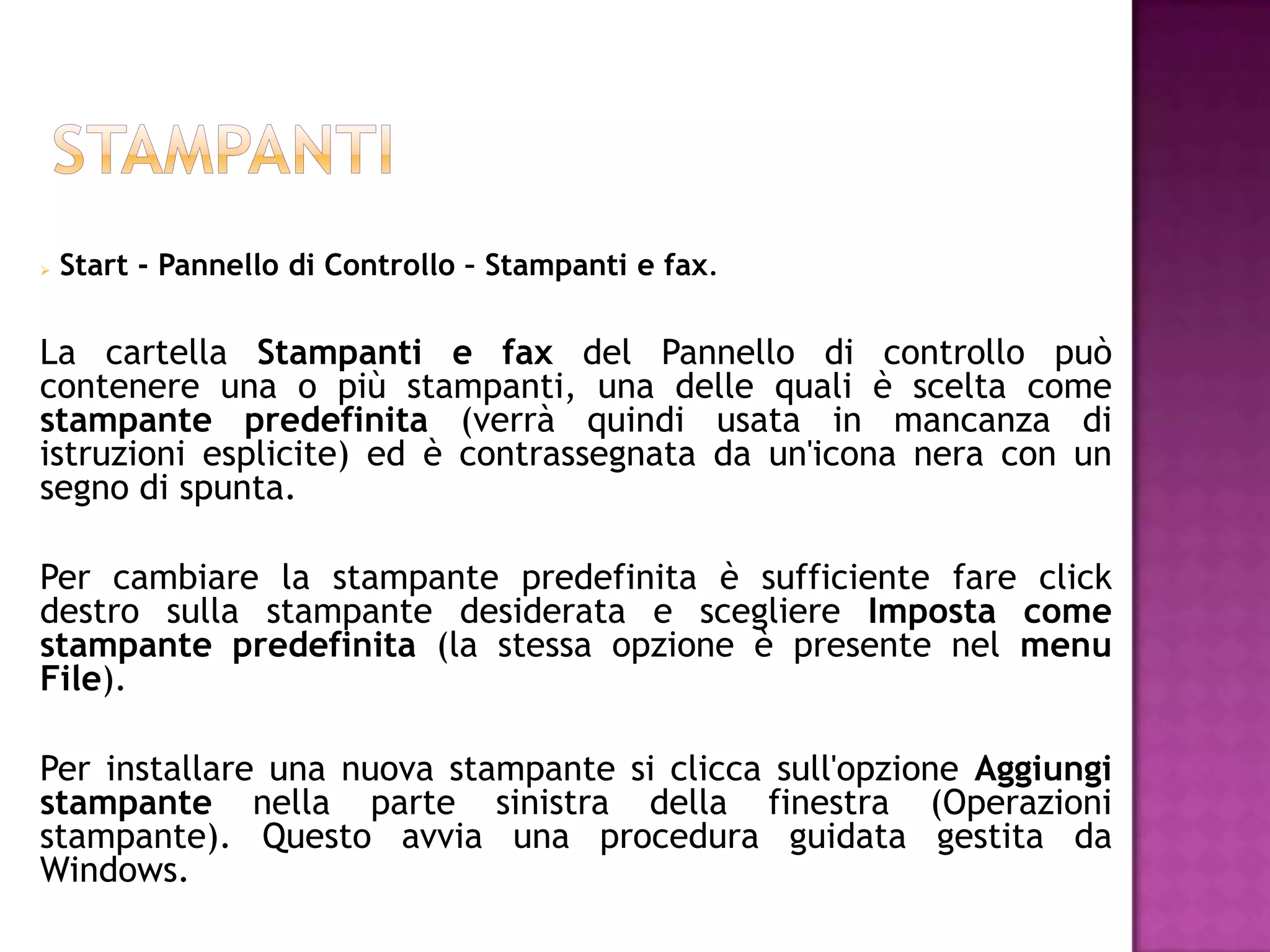    Start - Pannello di Controllo – Stampanti e fax.

La cartella Stampanti e fax del Pannello di controllo può
contenere una o più stampanti, una delle quali è scelta come
stampante predefinita (verrà quindi usata in mancanza di
istruzioni esplicite) ed è contrassegnata da un'icona nera con un
segno di spunta.

Per cambiare la stampante predefinita è sufficiente fare click
destro sulla stampante desiderata e scegliere Imposta come
stampante predefinita (la stessa opzione è presente nel menu
File).

Per installare una nuova stampante si clicca sull'opzione Aggiungi
stampante nella parte sinistra della finestra (Operazioni
stampante). Questo avvia una procedura guidata gestita da
Windows.
 