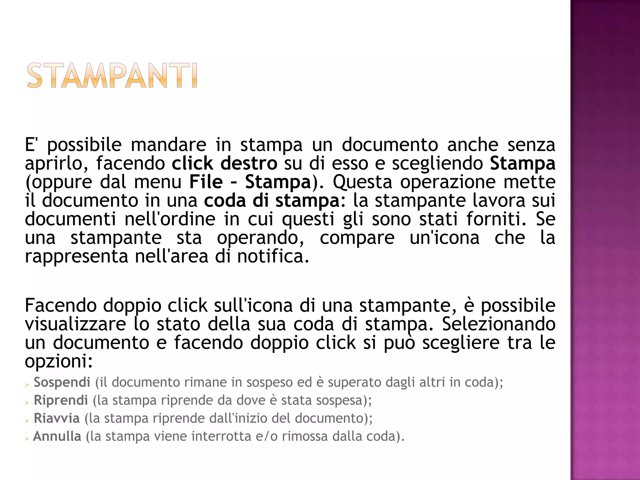 E' possibile mandare in stampa un documento anche senza
aprirlo, facendo click destro su di esso e scegliendo Stampa
(oppure dal menu File – Stampa). Questa operazione mette
il documento in una coda di stampa: la stampante lavora sui
documenti nell'ordine in cui questi gli sono stati forniti. Se
una stampante sta operando, compare un'icona che la
rappresenta nell'area di notifica.

Facendo doppio click sull'icona di una stampante, è possibile
visualizzare lo stato della sua coda di stampa. Selezionando
un documento e facendo doppio click si può scegliere tra le
opzioni:
 Sospendi (il documento rimane in sospeso ed è superato dagli altri in coda);
 Riprendi (la stampa riprende da dove è stata sospesa);

 Riavvia (la stampa riprende dall'inizio del documento);

 Annulla (la stampa viene interrotta e/o rimossa dalla coda).
 