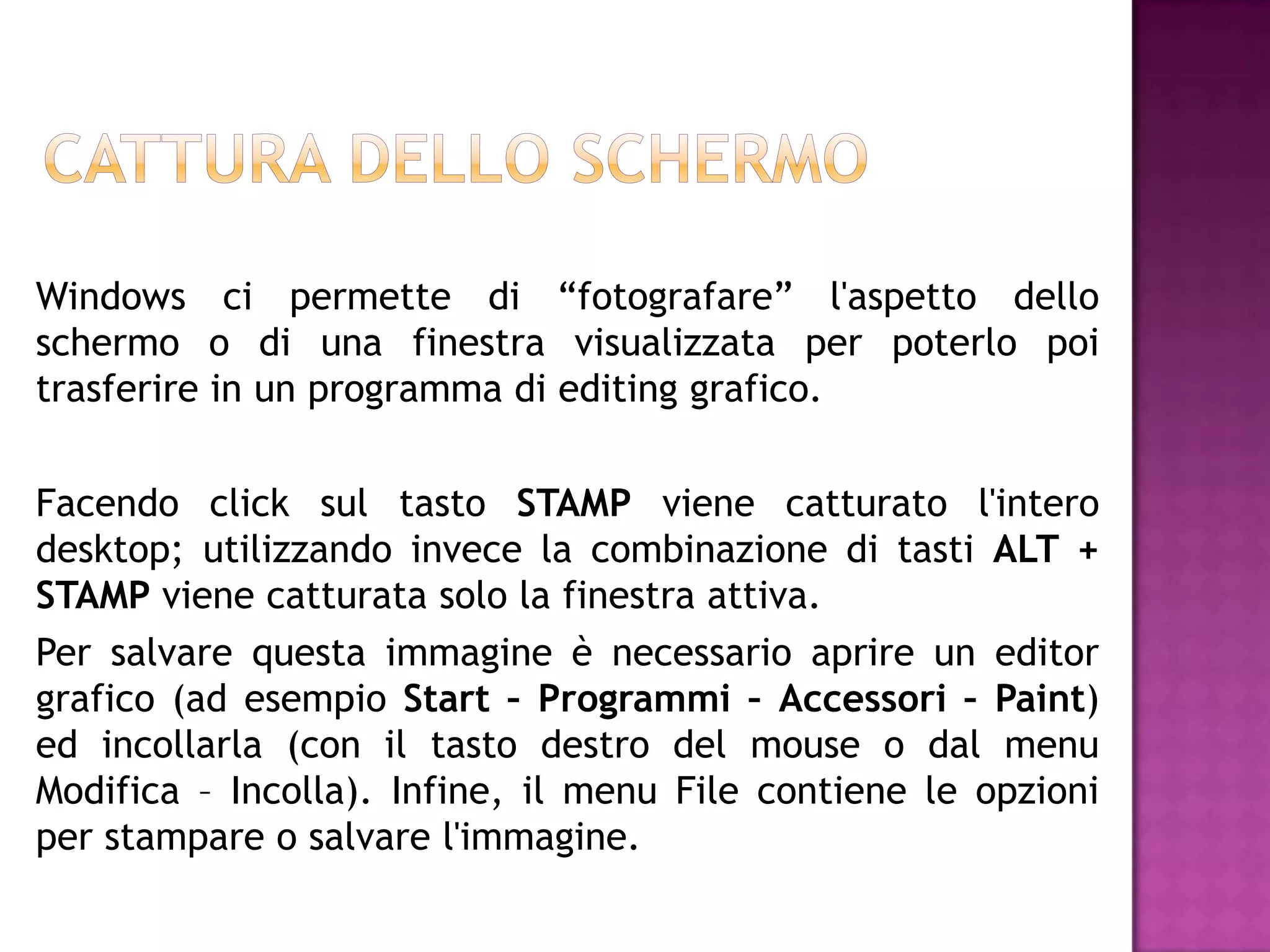 Windows ci permette di “fotografare” l'aspetto dello
schermo o di una finestra visualizzata per poterlo poi
trasferire in un programma di editing grafico.

Facendo click sul tasto STAMP viene catturato l'intero
desktop; utilizzando invece la combinazione di tasti ALT +
STAMP viene catturata solo la finestra attiva.
Per salvare questa immagine è necessario aprire un editor
grafico (ad esempio Start – Programmi – Accessori – Paint)
ed incollarla (con il tasto destro del mouse o dal menu
Modifica – Incolla). Infine, il menu File contiene le opzioni
per stampare o salvare l'immagine.
 