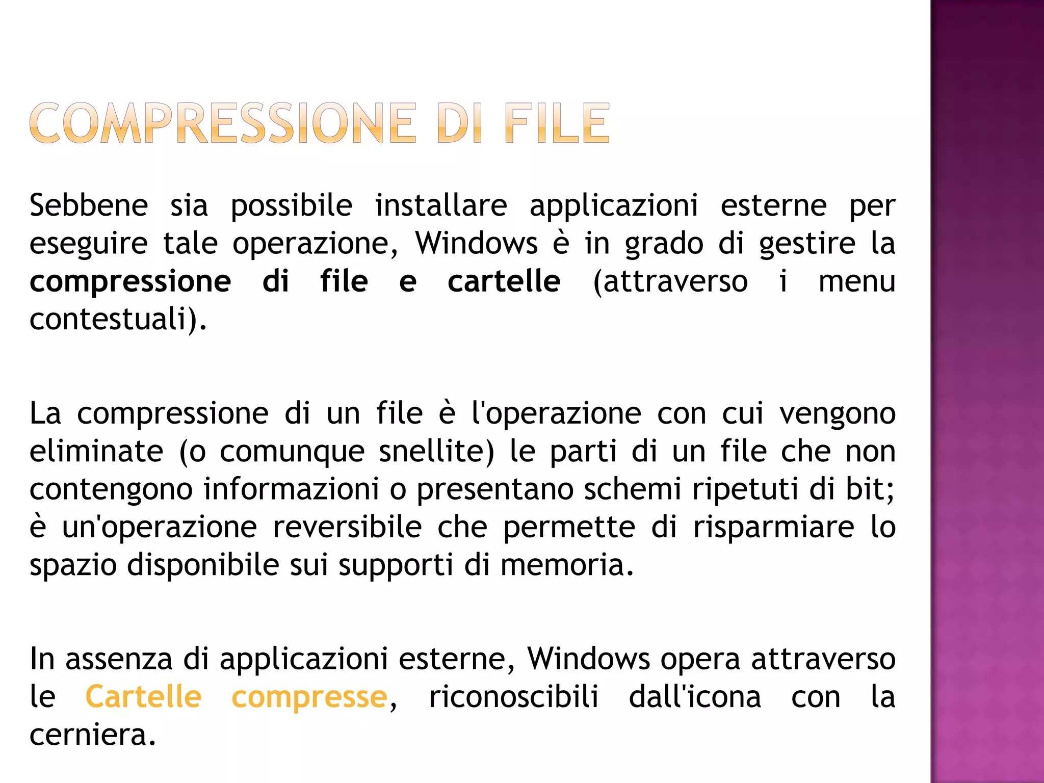Sebbene sia possibile installare applicazioni esterne per
eseguire tale operazione, Windows è in grado di gestire la
compressione di file e cartelle (attraverso i menu
contestuali).

La compressione di un file è l'operazione con cui vengono
eliminate (o comunque snellite) le parti di un file che non
contengono informazioni o presentano schemi ripetuti di bit;
è un'operazione reversibile che permette di risparmiare lo
spazio disponibile sui supporti di memoria.

In assenza di applicazioni esterne, Windows opera attraverso
le Cartelle compresse, riconoscibili dall'icona con la
cerniera.
 