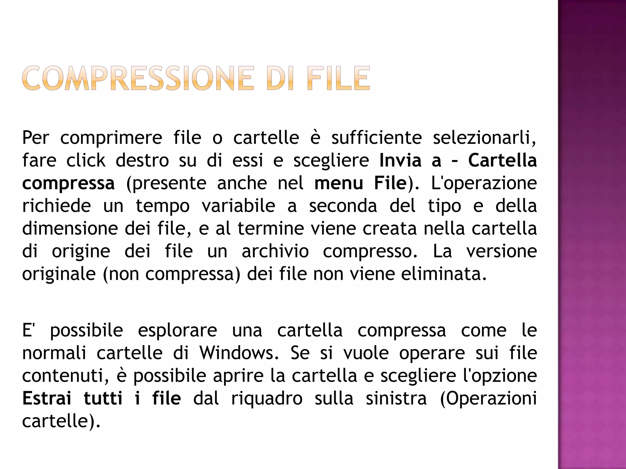 Per comprimere file o cartelle è sufficiente selezionarli,
fare click destro su di essi e scegliere Invia a – Cartella
compressa (presente anche nel menu File). L'operazione
richiede un tempo variabile a seconda del tipo e della
dimensione dei file, e al termine viene creata nella cartella
di origine dei file un archivio compresso. La versione
originale (non compressa) dei file non viene eliminata.

E' possibile esplorare una cartella compressa come le
normali cartelle di Windows. Se si vuole operare sui file
contenuti, è possibile aprire la cartella e scegliere l'opzione
Estrai tutti i file dal riquadro sulla sinistra (Operazioni
cartelle).
 