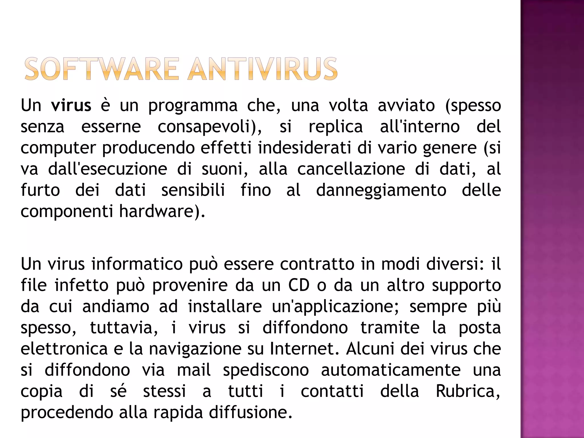 Un virus è un programma che, una volta avviato (spesso
senza esserne consapevoli), si replica all'interno del
computer producendo effetti indesiderati di vario genere (si
va dall'esecuzione di suoni, alla cancellazione di dati, al
furto dei dati sensibili fino al danneggiamento delle
componenti hardware).

Un virus informatico può essere contratto in modi diversi: il
file infetto può provenire da un CD o da un altro supporto
da cui andiamo ad installare un'applicazione; sempre più
spesso, tuttavia, i virus si diffondono tramite la posta
elettronica e la navigazione su Internet. Alcuni dei virus che
si diffondono via mail spediscono automaticamente una
copia di sé stessi a tutti i contatti della Rubrica,
procedendo alla rapida diffusione.
 