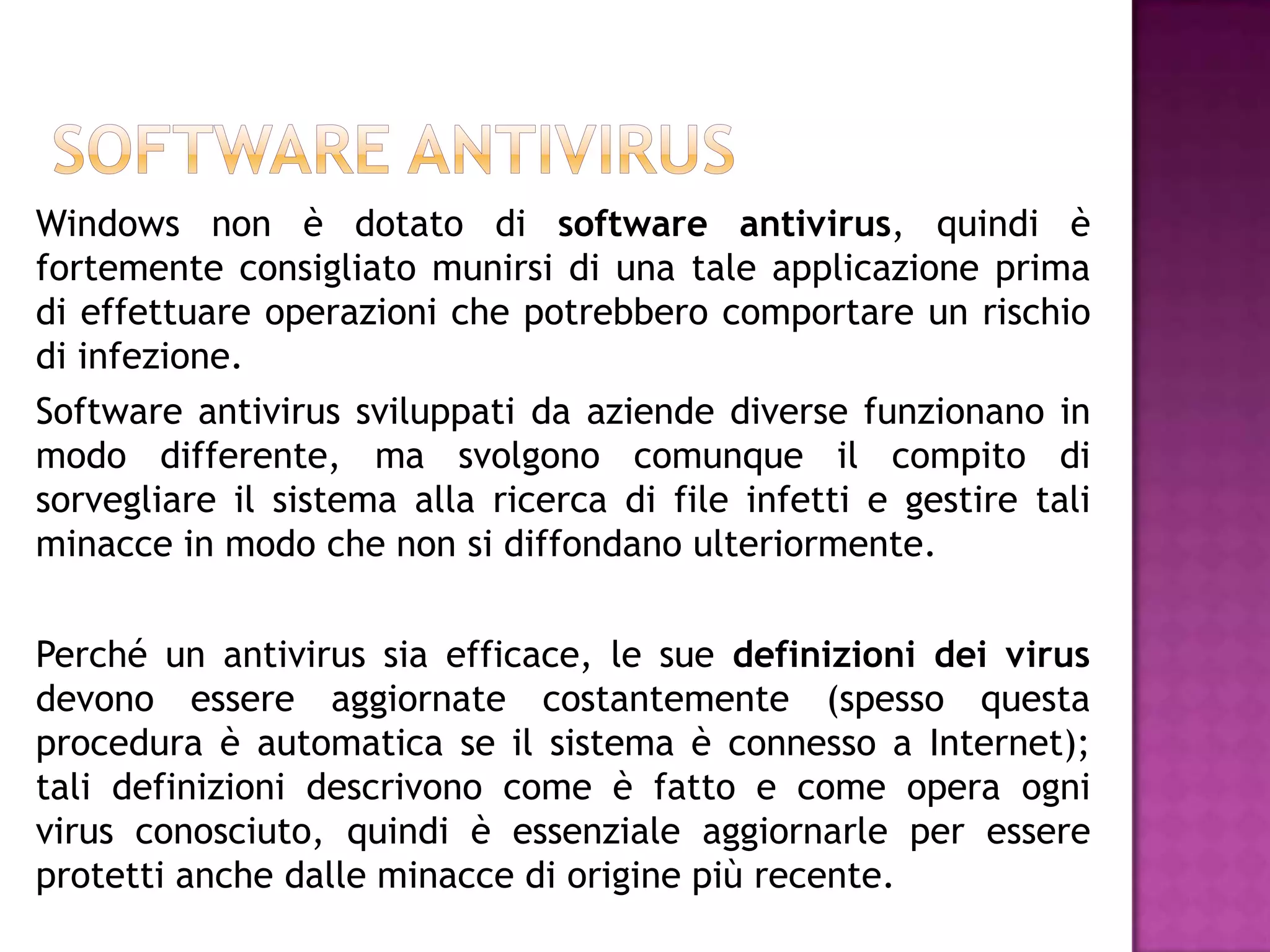 Windows non è dotato di software antivirus, quindi è
fortemente consigliato munirsi di una tale applicazione prima
di effettuare operazioni che potrebbero comportare un rischio
di infezione.
Software antivirus sviluppati da aziende diverse funzionano in
modo differente, ma svolgono comunque il compito di
sorvegliare il sistema alla ricerca di file infetti e gestire tali
minacce in modo che non si diffondano ulteriormente.


Perché un antivirus sia efficace, le sue definizioni dei virus
devono essere aggiornate costantemente (spesso questa
procedura è automatica se il sistema è connesso a Internet);
tali definizioni descrivono come è fatto e come opera ogni
virus conosciuto, quindi è essenziale aggiornarle per essere
protetti anche dalle minacce di origine più recente.
 