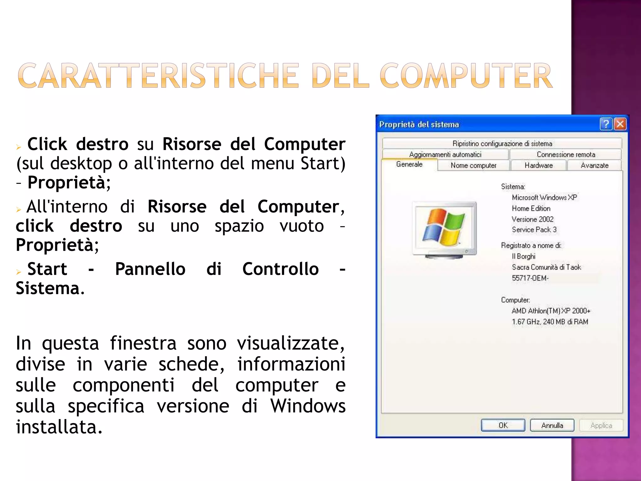  Click destro su Risorse del Computer
(sul desktop o all'interno del menu Start)
– Proprietà;
 All'interno di Risorse del Computer,
click destro su uno spazio vuoto –
Proprietà;
 Start    - Pannello di Controllo –
Sistema.


In questa finestra sono    visualizzate,
divise in varie schede,    informazioni
sulle componenti del       computer e
sulla specifica versione    di Windows
installata.
 