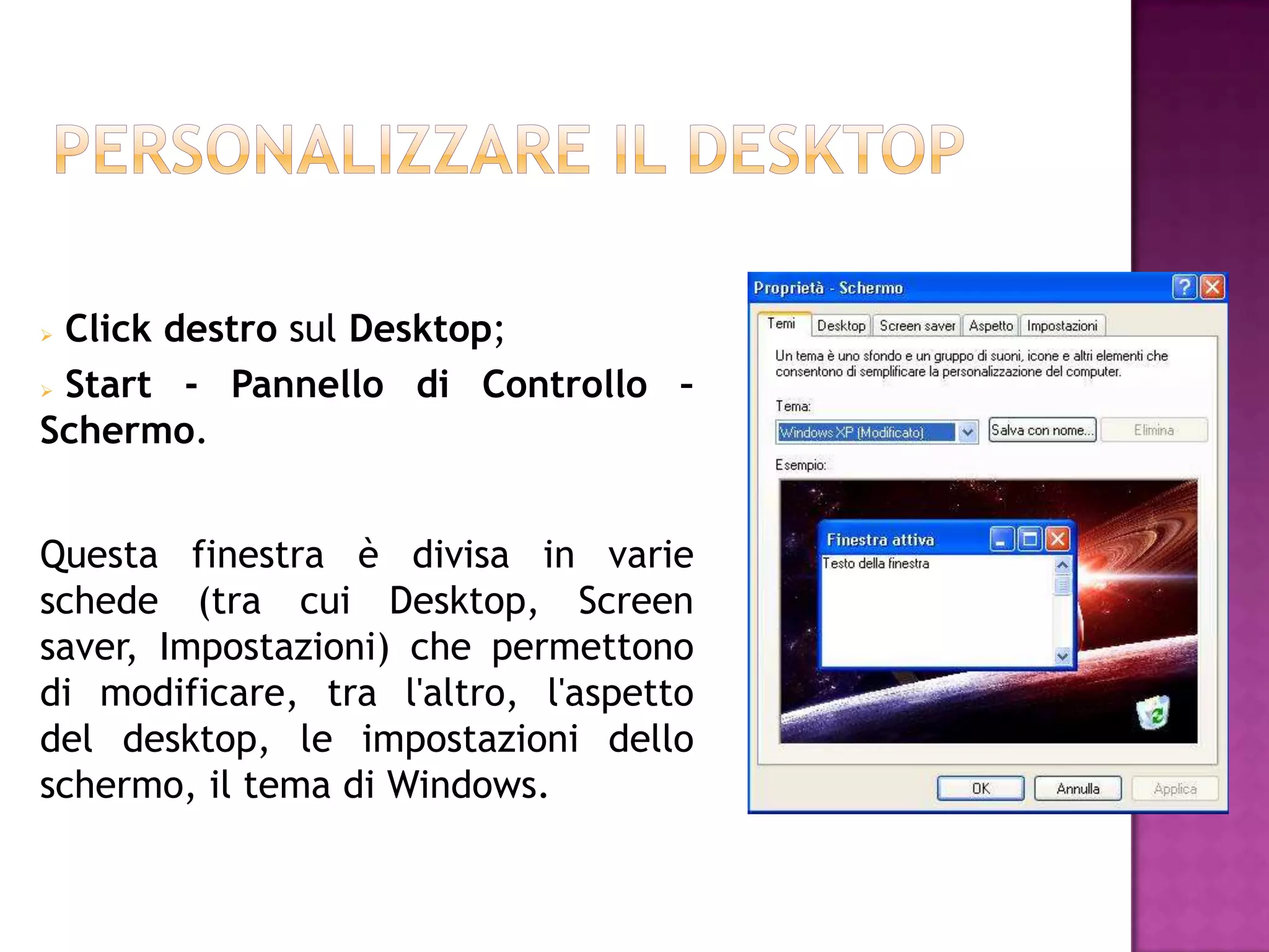  Click destro sul Desktop;
 Start  - Pannello di Controllo –
Schermo.


Questa finestra è divisa in varie
schede (tra cui Desktop, Screen
saver, Impostazioni) che permettono
di modificare, tra l'altro, l'aspetto
del desktop, le impostazioni dello
schermo, il tema di Windows.
 