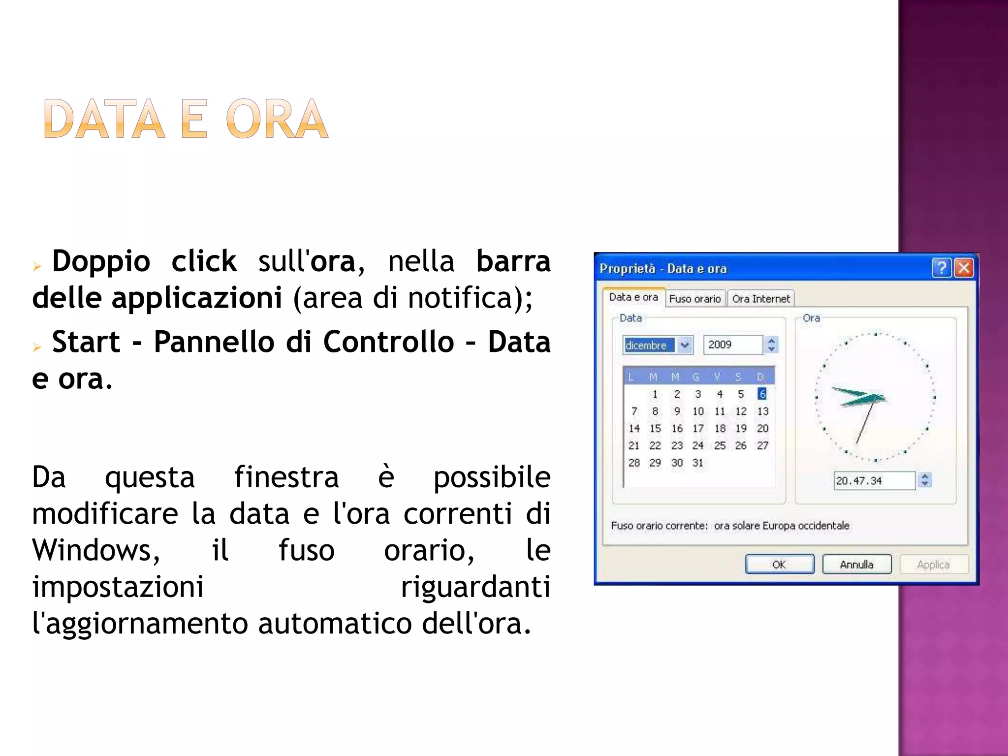  Doppio click sull'ora, nella barra
delle applicazioni (area di notifica);
 Start - Pannello di Controllo – Data

e ora.


Da questa finestra è possibile
modificare la data e l'ora correnti di
Windows,     il  fuso     orario,   le
impostazioni               riguardanti
l'aggiornamento automatico dell'ora.
 