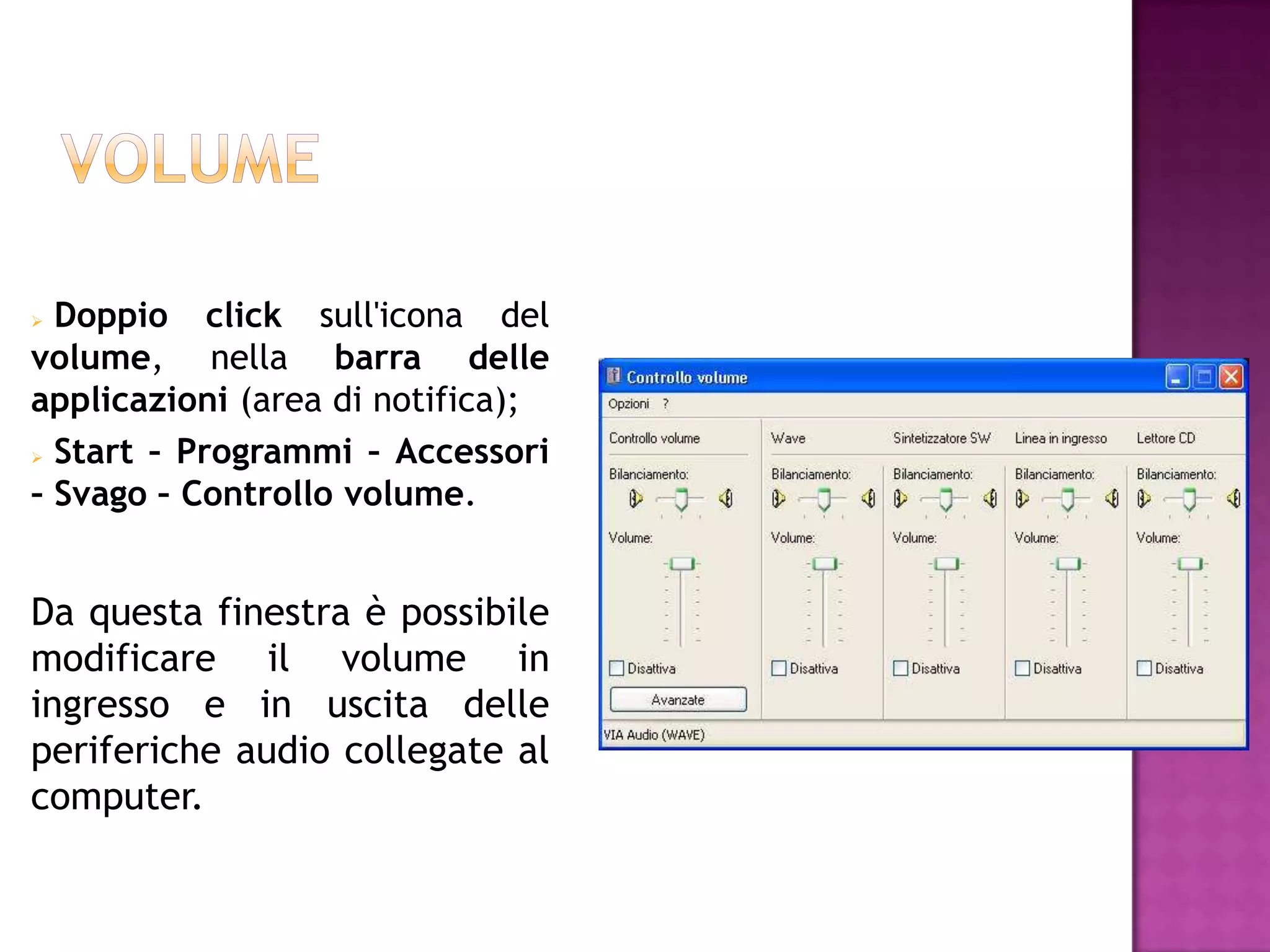  Doppio click sull'icona del
volume, nella barra delle
applicazioni (area di notifica);
 Start – Programmi – Accessori

– Svago – Controllo volume.


Da questa finestra è possibile
modificare il volume in
ingresso e in uscita delle
periferiche audio collegate al
computer.
 