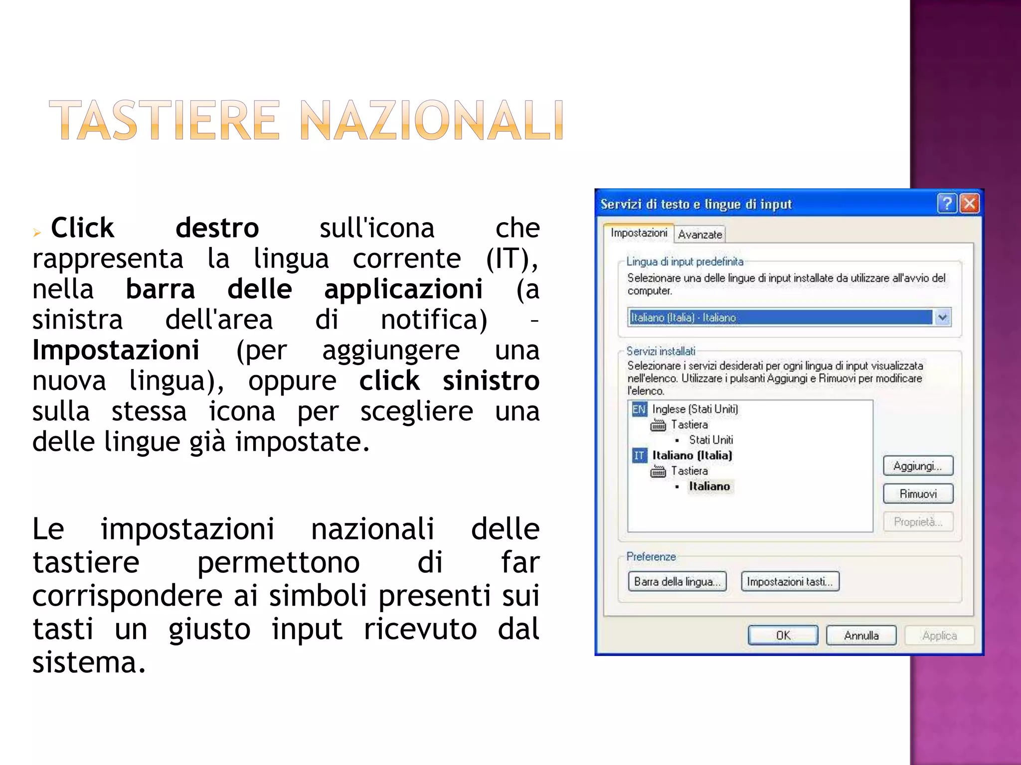  Click     destro     sull'icona che
rappresenta la lingua corrente (IT),
nella barra delle applicazioni (a
sinistra dell'area di notifica) –
Impostazioni (per aggiungere una
nuova lingua), oppure click sinistro
sulla stessa icona per scegliere una
delle lingue già impostate.


Le impostazioni nazionali delle
tastiere   permettono       di    far
corrispondere ai simboli presenti sui
tasti un giusto input ricevuto dal
sistema.
 