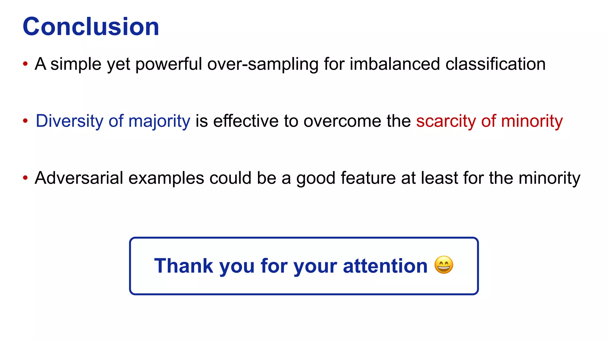 • A simple yet powerful over-sampling for imbalanced classification
• Diversity of majority is effective to overcome the scarcity of minority
• Adversarial examples could be a good feature at least for the minority
Conclusion
Thank you for your attention 😄
 
