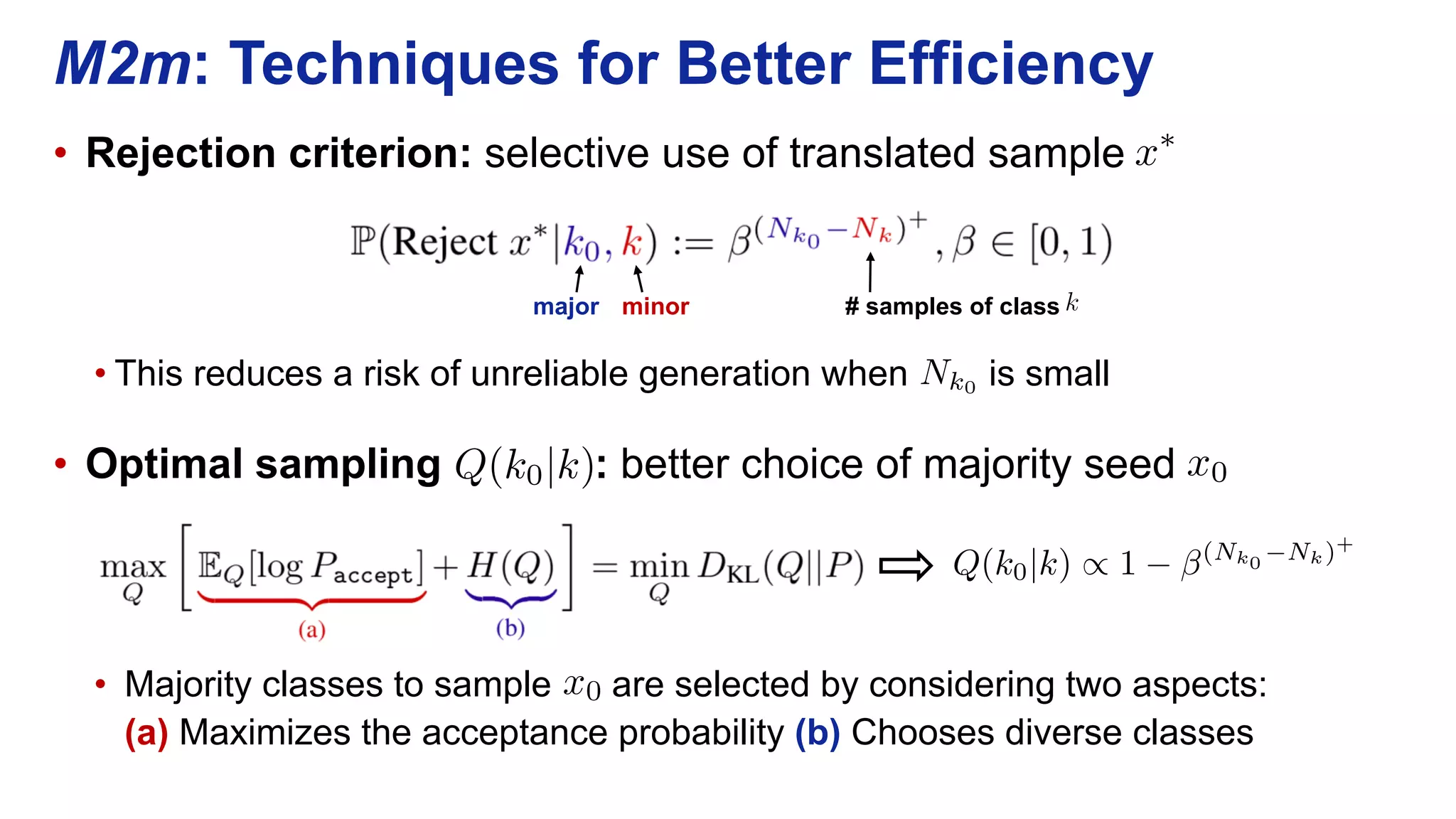 • Rejection criterion: selective use of translated sample
• This reduces a risk of unreliable generation when is small
• Optimal sampling : better choice of majority seed
• Majority classes to sample are selected by considering two aspects:
(a) Maximizes the acceptance probability (b) Chooses diverse classes
M2m: Techniques for Better Efficiency
x⇤
<latexit sha1_base64="F1KMxJXvEGNv3MpOrIRy7Tp7EXs=">AAAB7HicbVA9SwNBEJ2LXzF+RS1tFoMgFuFOBC0sAjaWEbwkkJxhbzNJluztHbt7YjjyG2wsFLH1B9n5b9wkV2jig4HHezPMzAsTwbVx3W+nsLK6tr5R3Cxtbe/s7pX3Dxo6ThVDn8UiVq2QahRcom+4EdhKFNIoFNgMRzdTv/mISvNY3ptxgkFEB5L3OaPGSv7TQ3Y26ZYrbtWdgSwTLycVyFHvlr86vZilEUrDBNW67bmJCTKqDGcCJ6VOqjGhbEQH2LZU0gh1kM2OnZATq/RIP1a2pCEz9fdERiOtx1FoOyNqhnrRm4r/ee3U9K+CjMskNSjZfFE/FcTEZPo56XGFzIixJZQpbm8lbEgVZcbmU7IheIsvL5PGedVzq97dRaV2ncdRhCM4hlPw4BJqcAt18IEBh2d4hTdHOi/Ou/Mxby04+cwh/IHz+QPCTo6e</latexit><latexit sha1_base64="F1KMxJXvEGNv3MpOrIRy7Tp7EXs=">AAAB7HicbVA9SwNBEJ2LXzF+RS1tFoMgFuFOBC0sAjaWEbwkkJxhbzNJluztHbt7YjjyG2wsFLH1B9n5b9wkV2jig4HHezPMzAsTwbVx3W+nsLK6tr5R3Cxtbe/s7pX3Dxo6ThVDn8UiVq2QahRcom+4EdhKFNIoFNgMRzdTv/mISvNY3ptxgkFEB5L3OaPGSv7TQ3Y26ZYrbtWdgSwTLycVyFHvlr86vZilEUrDBNW67bmJCTKqDGcCJ6VOqjGhbEQH2LZU0gh1kM2OnZATq/RIP1a2pCEz9fdERiOtx1FoOyNqhnrRm4r/ee3U9K+CjMskNSjZfFE/FcTEZPo56XGFzIixJZQpbm8lbEgVZcbmU7IheIsvL5PGedVzq97dRaV2ncdRhCM4hlPw4BJqcAt18IEBh2d4hTdHOi/Ou/Mxby04+cwh/IHz+QPCTo6e</latexit><latexit sha1_base64="F1KMxJXvEGNv3MpOrIRy7Tp7EXs=">AAAB7HicbVA9SwNBEJ2LXzF+RS1tFoMgFuFOBC0sAjaWEbwkkJxhbzNJluztHbt7YjjyG2wsFLH1B9n5b9wkV2jig4HHezPMzAsTwbVx3W+nsLK6tr5R3Cxtbe/s7pX3Dxo6ThVDn8UiVq2QahRcom+4EdhKFNIoFNgMRzdTv/mISvNY3ptxgkFEB5L3OaPGSv7TQ3Y26ZYrbtWdgSwTLycVyFHvlr86vZilEUrDBNW67bmJCTKqDGcCJ6VOqjGhbEQH2LZU0gh1kM2OnZATq/RIP1a2pCEz9fdERiOtx1FoOyNqhnrRm4r/ee3U9K+CjMskNSjZfFE/FcTEZPo56XGFzIixJZQpbm8lbEgVZcbmU7IheIsvL5PGedVzq97dRaV2ncdRhCM4hlPw4BJqcAt18IEBh2d4hTdHOi/Ou/Mxby04+cwh/IHz+QPCTo6e</latexit><latexit sha1_base64="F1KMxJXvEGNv3MpOrIRy7Tp7EXs=">AAAB7HicbVA9SwNBEJ2LXzF+RS1tFoMgFuFOBC0sAjaWEbwkkJxhbzNJluztHbt7YjjyG2wsFLH1B9n5b9wkV2jig4HHezPMzAsTwbVx3W+nsLK6tr5R3Cxtbe/s7pX3Dxo6ThVDn8UiVq2QahRcom+4EdhKFNIoFNgMRzdTv/mISvNY3ptxgkFEB5L3OaPGSv7TQ3Y26ZYrbtWdgSwTLycVyFHvlr86vZilEUrDBNW67bmJCTKqDGcCJ6VOqjGhbEQH2LZU0gh1kM2OnZATq/RIP1a2pCEz9fdERiOtx1FoOyNqhnrRm4r/ee3U9K+CjMskNSjZfFE/FcTEZPo56XGFzIixJZQpbm8lbEgVZcbmU7IheIsvL5PGedVzq97dRaV2ncdRhCM4hlPw4BJqcAt18IEBh2d4hTdHOi/Ou/Mxby04+cwh/IHz+QPCTo6e</latexit>
x0<latexit sha1_base64="5huwj3zFVPbko7iCRKaz92eG43g=">AAAB7HicbVBNS8NAEJ3Ur1q/qh69LBbBU0lE0IOHghePFUxbaEPZbCft0s0m7G7EEvobvHhQxKs/yJv/xm2bg7Y+GHi8N8PMvDAVXBvX/XZKa+sbm1vl7crO7t7+QfXwqKWTTDH0WSIS1QmpRsEl+oYbgZ1UIY1Dge1wfDvz24+oNE/kg5mkGMR0KHnEGTVW8p/6uTvtV2tu3Z2DrBKvIDUo0OxXv3qDhGUxSsME1brruakJcqoMZwKnlV6mMaVsTIfYtVTSGHWQz4+dkjOrDEiUKFvSkLn6eyKnsdaTOLSdMTUjvezNxP+8bmai6yDnMs0MSrZYFGWCmITMPicDrpAZMbGEMsXtrYSNqKLM2HwqNgRv+eVV0rqoe27du7+sNW6KOMpwAqdwDh5cQQPuoAk+MODwDK/w5kjnxXl3PhatJaeYOYY/cD5/AMzzjqU=</latexit><latexit sha1_base64="5huwj3zFVPbko7iCRKaz92eG43g=">AAAB7HicbVBNS8NAEJ3Ur1q/qh69LBbBU0lE0IOHghePFUxbaEPZbCft0s0m7G7EEvobvHhQxKs/yJv/xm2bg7Y+GHi8N8PMvDAVXBvX/XZKa+sbm1vl7crO7t7+QfXwqKWTTDH0WSIS1QmpRsEl+oYbgZ1UIY1Dge1wfDvz24+oNE/kg5mkGMR0KHnEGTVW8p/6uTvtV2tu3Z2DrBKvIDUo0OxXv3qDhGUxSsME1brruakJcqoMZwKnlV6mMaVsTIfYtVTSGHWQz4+dkjOrDEiUKFvSkLn6eyKnsdaTOLSdMTUjvezNxP+8bmai6yDnMs0MSrZYFGWCmITMPicDrpAZMbGEMsXtrYSNqKLM2HwqNgRv+eVV0rqoe27du7+sNW6KOMpwAqdwDh5cQQPuoAk+MODwDK/w5kjnxXl3PhatJaeYOYY/cD5/AMzzjqU=</latexit><latexit sha1_base64="5huwj3zFVPbko7iCRKaz92eG43g=">AAAB7HicbVBNS8NAEJ3Ur1q/qh69LBbBU0lE0IOHghePFUxbaEPZbCft0s0m7G7EEvobvHhQxKs/yJv/xm2bg7Y+GHi8N8PMvDAVXBvX/XZKa+sbm1vl7crO7t7+QfXwqKWTTDH0WSIS1QmpRsEl+oYbgZ1UIY1Dge1wfDvz24+oNE/kg5mkGMR0KHnEGTVW8p/6uTvtV2tu3Z2DrBKvIDUo0OxXv3qDhGUxSsME1brruakJcqoMZwKnlV6mMaVsTIfYtVTSGHWQz4+dkjOrDEiUKFvSkLn6eyKnsdaTOLSdMTUjvezNxP+8bmai6yDnMs0MSrZYFGWCmITMPicDrpAZMbGEMsXtrYSNqKLM2HwqNgRv+eVV0rqoe27du7+sNW6KOMpwAqdwDh5cQQPuoAk+MODwDK/w5kjnxXl3PhatJaeYOYY/cD5/AMzzjqU=</latexit><latexit sha1_base64="5huwj3zFVPbko7iCRKaz92eG43g=">AAAB7HicbVBNS8NAEJ3Ur1q/qh69LBbBU0lE0IOHghePFUxbaEPZbCft0s0m7G7EEvobvHhQxKs/yJv/xm2bg7Y+GHi8N8PMvDAVXBvX/XZKa+sbm1vl7crO7t7+QfXwqKWTTDH0WSIS1QmpRsEl+oYbgZ1UIY1Dge1wfDvz24+oNE/kg5mkGMR0KHnEGTVW8p/6uTvtV2tu3Z2DrBKvIDUo0OxXv3qDhGUxSsME1brruakJcqoMZwKnlV6mMaVsTIfYtVTSGHWQz4+dkjOrDEiUKFvSkLn6eyKnsdaTOLSdMTUjvezNxP+8bmai6yDnMs0MSrZYFGWCmITMPicDrpAZMbGEMsXtrYSNqKLM2HwqNgRv+eVV0rqoe27du7+sNW6KOMpwAqdwDh5cQQPuoAk+MODwDK/w5kjnxXl3PhatJaeYOYY/cD5/AMzzjqU=</latexit>
# samples of class
Nk0<latexit sha1_base64="8Ml4gG7BbFmCtUqx3C4PlF933m0=">AAACynicjVHLSsNAFD2Nr1pfVZdugkVwVRIR7LLgxoVIBfuAWkoyndaheTGZCKV05w+41Q8T/0D/wjtjCmoRnZDkzLnn3Jl7r58EIlWO81qwlpZXVteK66WNza3tnfLuXiuNM8l4k8VBLDu+l/JARLyphAp4J5HcC/2At/3xuY6377lMRRzdqEnCe6E3isRQME8R1b7qT8d9Z9YvV5yqY5a9CNwcVJCvRlx+wS0GiMGQIQRHBEU4gIeUni5cOEiI62FKnCQkTJxjhhJ5M1JxUnjEjuk7ol03ZyPa65ypcTM6JaBXktPGEXli0knC+jTbxDOTWbO/5Z6anPpuE/r7ea6QWIU7Yv/yzZX/9elaFIaomRoE1ZQYRlfH8iyZ6Yq+uf2lKkUZEuI0HlBcEmbGOe+zbTypqV331jPxN6PUrN6zXJvhXd+SBuz+HOciaJ1UXafqXp9W6rV81EUc4BDHNM8z1HGBBpqmykc84dm6tKQ1saafUquQe/bxbVkPH298kdY=</latexit><latexit sha1_base64="8Ml4gG7BbFmCtUqx3C4PlF933m0=">AAACynicjVHLSsNAFD2Nr1pfVZdugkVwVRIR7LLgxoVIBfuAWkoyndaheTGZCKV05w+41Q8T/0D/wjtjCmoRnZDkzLnn3Jl7r58EIlWO81qwlpZXVteK66WNza3tnfLuXiuNM8l4k8VBLDu+l/JARLyphAp4J5HcC/2At/3xuY6377lMRRzdqEnCe6E3isRQME8R1b7qT8d9Z9YvV5yqY5a9CNwcVJCvRlx+wS0GiMGQIQRHBEU4gIeUni5cOEiI62FKnCQkTJxjhhJ5M1JxUnjEjuk7ol03ZyPa65ypcTM6JaBXktPGEXli0knC+jTbxDOTWbO/5Z6anPpuE/r7ea6QWIU7Yv/yzZX/9elaFIaomRoE1ZQYRlfH8iyZ6Yq+uf2lKkUZEuI0HlBcEmbGOe+zbTypqV331jPxN6PUrN6zXJvhXd+SBuz+HOciaJ1UXafqXp9W6rV81EUc4BDHNM8z1HGBBpqmykc84dm6tKQ1saafUquQe/bxbVkPH298kdY=</latexit><latexit sha1_base64="8Ml4gG7BbFmCtUqx3C4PlF933m0=">AAACynicjVHLSsNAFD2Nr1pfVZdugkVwVRIR7LLgxoVIBfuAWkoyndaheTGZCKV05w+41Q8T/0D/wjtjCmoRnZDkzLnn3Jl7r58EIlWO81qwlpZXVteK66WNza3tnfLuXiuNM8l4k8VBLDu+l/JARLyphAp4J5HcC/2At/3xuY6377lMRRzdqEnCe6E3isRQME8R1b7qT8d9Z9YvV5yqY5a9CNwcVJCvRlx+wS0GiMGQIQRHBEU4gIeUni5cOEiI62FKnCQkTJxjhhJ5M1JxUnjEjuk7ol03ZyPa65ypcTM6JaBXktPGEXli0knC+jTbxDOTWbO/5Z6anPpuE/r7ea6QWIU7Yv/yzZX/9elaFIaomRoE1ZQYRlfH8iyZ6Yq+uf2lKkUZEuI0HlBcEmbGOe+zbTypqV331jPxN6PUrN6zXJvhXd+SBuz+HOciaJ1UXafqXp9W6rV81EUc4BDHNM8z1HGBBpqmykc84dm6tKQ1saafUquQe/bxbVkPH298kdY=</latexit><latexit sha1_base64="8Ml4gG7BbFmCtUqx3C4PlF933m0=">AAACynicjVHLSsNAFD2Nr1pfVZdugkVwVRIR7LLgxoVIBfuAWkoyndaheTGZCKV05w+41Q8T/0D/wjtjCmoRnZDkzLnn3Jl7r58EIlWO81qwlpZXVteK66WNza3tnfLuXiuNM8l4k8VBLDu+l/JARLyphAp4J5HcC/2At/3xuY6377lMRRzdqEnCe6E3isRQME8R1b7qT8d9Z9YvV5yqY5a9CNwcVJCvRlx+wS0GiMGQIQRHBEU4gIeUni5cOEiI62FKnCQkTJxjhhJ5M1JxUnjEjuk7ol03ZyPa65ypcTM6JaBXktPGEXli0knC+jTbxDOTWbO/5Z6anPpuE/r7ea6QWIU7Yv/yzZX/9elaFIaomRoE1ZQYRlfH8iyZ6Yq+uf2lKkUZEuI0HlBcEmbGOe+zbTypqV331jPxN6PUrN6zXJvhXd+SBuz+HOciaJ1UXafqXp9W6rV81EUc4BDHNM8z1HGBBpqmykc84dm6tKQ1saafUquQe/bxbVkPH298kdY=</latexit>
major minor
Q(k0|k) / 1 (Nk0
Nk)+
<latexit sha1_base64="4P/5yGI7mPJRAOS+dUzL1rT5mFA=">AAAC8nicjVHLSsNAFD3G97vq0s1gESrSkoioS8GNq1LBqmA1JHHUkDQTJhOh1H6FO3fi1h9wqx8h/oH+hXfGCD4QnZDkzLn3nJl7r5/GYaZs+7nP6h8YHBoeGR0bn5icmi7NzO5lIpcBbwYiFvLA9zIehwlvqlDF/CCV3Gv7Md/3oy0d37/gMgtFsqs6KT9qe2dJeBoGniLKLVV3KpFrX7JoibVSKVIlmMOqrOVz5R13K3W3S+Fete5GS8fLPbdUtmu2WewncApQRrEaovSEFk4gECBHGxwJFOEYHjJ6DuHARkrcEbrESUKhiXP0MEbanLI4ZXjERvQ9o91hwSa0156ZUQd0SkyvJCXDImkE5UnC+jRm4rlx1uxv3l3jqe/Wob9feLWJVTgn9i/dR+Z/dboWhVNsmBpCqik1jK4uKFxy0xV9c/apKkUOKXEan1BcEg6M8qPPzGgyU7vurWfiLyZTs3ofFLk5XvUtacDO93H+BHsrNceuOTur5c21YtQjmMcCKjTPdWxiGw00yfsK93jAo6Wsa+vGun1PtfoKzRy+LOvuDS/0n28=</latexit><latexit sha1_base64="4P/5yGI7mPJRAOS+dUzL1rT5mFA=">AAAC8nicjVHLSsNAFD3G97vq0s1gESrSkoioS8GNq1LBqmA1JHHUkDQTJhOh1H6FO3fi1h9wqx8h/oH+hXfGCD4QnZDkzLn3nJl7r5/GYaZs+7nP6h8YHBoeGR0bn5icmi7NzO5lIpcBbwYiFvLA9zIehwlvqlDF/CCV3Gv7Md/3oy0d37/gMgtFsqs6KT9qe2dJeBoGniLKLVV3KpFrX7JoibVSKVIlmMOqrOVz5R13K3W3S+Fete5GS8fLPbdUtmu2WewncApQRrEaovSEFk4gECBHGxwJFOEYHjJ6DuHARkrcEbrESUKhiXP0MEbanLI4ZXjERvQ9o91hwSa0156ZUQd0SkyvJCXDImkE5UnC+jRm4rlx1uxv3l3jqe/Wob9feLWJVTgn9i/dR+Z/dboWhVNsmBpCqik1jK4uKFxy0xV9c/apKkUOKXEan1BcEg6M8qPPzGgyU7vurWfiLyZTs3ofFLk5XvUtacDO93H+BHsrNceuOTur5c21YtQjmMcCKjTPdWxiGw00yfsK93jAo6Wsa+vGun1PtfoKzRy+LOvuDS/0n28=</latexit><latexit sha1_base64="4P/5yGI7mPJRAOS+dUzL1rT5mFA=">AAAC8nicjVHLSsNAFD3G97vq0s1gESrSkoioS8GNq1LBqmA1JHHUkDQTJhOh1H6FO3fi1h9wqx8h/oH+hXfGCD4QnZDkzLn3nJl7r5/GYaZs+7nP6h8YHBoeGR0bn5icmi7NzO5lIpcBbwYiFvLA9zIehwlvqlDF/CCV3Gv7Md/3oy0d37/gMgtFsqs6KT9qe2dJeBoGniLKLVV3KpFrX7JoibVSKVIlmMOqrOVz5R13K3W3S+Fete5GS8fLPbdUtmu2WewncApQRrEaovSEFk4gECBHGxwJFOEYHjJ6DuHARkrcEbrESUKhiXP0MEbanLI4ZXjERvQ9o91hwSa0156ZUQd0SkyvJCXDImkE5UnC+jRm4rlx1uxv3l3jqe/Wob9feLWJVTgn9i/dR+Z/dboWhVNsmBpCqik1jK4uKFxy0xV9c/apKkUOKXEan1BcEg6M8qPPzGgyU7vurWfiLyZTs3ofFLk5XvUtacDO93H+BHsrNceuOTur5c21YtQjmMcCKjTPdWxiGw00yfsK93jAo6Wsa+vGun1PtfoKzRy+LOvuDS/0n28=</latexit><latexit sha1_base64="4P/5yGI7mPJRAOS+dUzL1rT5mFA=">AAAC8nicjVHLSsNAFD3G97vq0s1gESrSkoioS8GNq1LBqmA1JHHUkDQTJhOh1H6FO3fi1h9wqx8h/oH+hXfGCD4QnZDkzLn3nJl7r5/GYaZs+7nP6h8YHBoeGR0bn5icmi7NzO5lIpcBbwYiFvLA9zIehwlvqlDF/CCV3Gv7Md/3oy0d37/gMgtFsqs6KT9qe2dJeBoGniLKLVV3KpFrX7JoibVSKVIlmMOqrOVz5R13K3W3S+Fete5GS8fLPbdUtmu2WewncApQRrEaovSEFk4gECBHGxwJFOEYHjJ6DuHARkrcEbrESUKhiXP0MEbanLI4ZXjERvQ9o91hwSa0156ZUQd0SkyvJCXDImkE5UnC+jRm4rlx1uxv3l3jqe/Wob9feLWJVTgn9i/dR+Z/dboWhVNsmBpCqik1jK4uKFxy0xV9c/apKkUOKXEan1BcEg6M8qPPzGgyU7vurWfiLyZTs3ofFLk5XvUtacDO93H+BHsrNceuOTur5c21YtQjmMcCKjTPdWxiGw00yfsK93jAo6Wsa+vGun1PtfoKzRy+LOvuDS/0n28=</latexit>
Q(k0|k)<latexit sha1_base64="JOFzpi7JU8iyOJ7GwGax5fw+8L8=">AAAB73icbVA9SwNBEJ2LXzF+RS1tFoMQm7AnghYWARvLBMwHJEfY2+wly+3tnbt7QjjzJ2wsFLH179j5b9wkV2jig4HHezPMzPMTwbXB+NsprK1vbG4Vt0s7u3v7B+XDo7aOU0VZi8YiVl2faCa4ZC3DjWDdRDES+YJ1/PB25ncemdI8lvdmkjAvIiPJA06JsVK3WQ0H+Ck8H5QruIbnQKvEzUkFcjQG5a/+MKZpxKShgmjdc3FivIwow6lg01I/1SwhNCQj1rNUkohpL5vfO0VnVhmiIFa2pEFz9fdERiKtJ5FvOyNixnrZm4n/eb3UBNdexmWSGibpYlGQCmRiNHseDbli1IiJJYQqbm9FdEwUocZGVLIhuMsvr5L2Rc3FNbd5Wanf5HEU4QROoQouXEEd7qABLaAg4Ble4c15cF6cd+dj0Vpw8plj+APn8wcIdY9H</latexit><latexit sha1_base64="JOFzpi7JU8iyOJ7GwGax5fw+8L8=">AAAB73icbVA9SwNBEJ2LXzF+RS1tFoMQm7AnghYWARvLBMwHJEfY2+wly+3tnbt7QjjzJ2wsFLH179j5b9wkV2jig4HHezPMzPMTwbXB+NsprK1vbG4Vt0s7u3v7B+XDo7aOU0VZi8YiVl2faCa4ZC3DjWDdRDES+YJ1/PB25ncemdI8lvdmkjAvIiPJA06JsVK3WQ0H+Ck8H5QruIbnQKvEzUkFcjQG5a/+MKZpxKShgmjdc3FivIwow6lg01I/1SwhNCQj1rNUkohpL5vfO0VnVhmiIFa2pEFz9fdERiKtJ5FvOyNixnrZm4n/eb3UBNdexmWSGibpYlGQCmRiNHseDbli1IiJJYQqbm9FdEwUocZGVLIhuMsvr5L2Rc3FNbd5Wanf5HEU4QROoQouXEEd7qABLaAg4Ble4c15cF6cd+dj0Vpw8plj+APn8wcIdY9H</latexit><latexit sha1_base64="JOFzpi7JU8iyOJ7GwGax5fw+8L8=">AAAB73icbVA9SwNBEJ2LXzF+RS1tFoMQm7AnghYWARvLBMwHJEfY2+wly+3tnbt7QjjzJ2wsFLH179j5b9wkV2jig4HHezPMzPMTwbXB+NsprK1vbG4Vt0s7u3v7B+XDo7aOU0VZi8YiVl2faCa4ZC3DjWDdRDES+YJ1/PB25ncemdI8lvdmkjAvIiPJA06JsVK3WQ0H+Ck8H5QruIbnQKvEzUkFcjQG5a/+MKZpxKShgmjdc3FivIwow6lg01I/1SwhNCQj1rNUkohpL5vfO0VnVhmiIFa2pEFz9fdERiKtJ5FvOyNixnrZm4n/eb3UBNdexmWSGibpYlGQCmRiNHseDbli1IiJJYQqbm9FdEwUocZGVLIhuMsvr5L2Rc3FNbd5Wanf5HEU4QROoQouXEEd7qABLaAg4Ble4c15cF6cd+dj0Vpw8plj+APn8wcIdY9H</latexit><latexit sha1_base64="JOFzpi7JU8iyOJ7GwGax5fw+8L8=">AAAB73icbVA9SwNBEJ2LXzF+RS1tFoMQm7AnghYWARvLBMwHJEfY2+wly+3tnbt7QjjzJ2wsFLH179j5b9wkV2jig4HHezPMzPMTwbXB+NsprK1vbG4Vt0s7u3v7B+XDo7aOU0VZi8YiVl2faCa4ZC3DjWDdRDES+YJ1/PB25ncemdI8lvdmkjAvIiPJA06JsVK3WQ0H+Ck8H5QruIbnQKvEzUkFcjQG5a/+MKZpxKShgmjdc3FivIwow6lg01I/1SwhNCQj1rNUkohpL5vfO0VnVhmiIFa2pEFz9fdERiKtJ5FvOyNixnrZm4n/eb3UBNdexmWSGibpYlGQCmRiNHseDbli1IiJJYQqbm9FdEwUocZGVLIhuMsvr5L2Rc3FNbd5Wanf5HEU4QROoQouXEEd7qABLaAg4Ble4c15cF6cd+dj0Vpw8plj+APn8wcIdY9H</latexit>
 