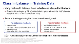 • Many real-world datasets have imbalanced class distributions
• Standard training (e.g. ERM) often fails to generalize at the “tail” classes
[Wang et al. 2017; Cui et al. 2019; Cao et al. 2019]
• Several training strategies have been investigated
Class Imbalance in Training Data
Re-balancing methods
• Re-sampling
[Japkowicz et al. 2000; Chawla et al. 2002]
• Re-weighting
[Khan et al. 2017; Cui et al. 2019]
Regularization methods
• Margin-based method
[Dong et al. 2017; Cao et al. 2019]
• Minority focused loss
[Lin et al. 2017]
Fundamental problem: Limited information of minority classes
[Japkowicz et al. 2000] The Class Imbalance Problem: Significance and Strategies. In ICAI 2000
[Chawla et al. 2002] SMOTE: Synthetic Minority Oversampling Technique. In JAIR 2002
[Khan et al. 2017] Cost-sensitive Learning of Deep Feature Representations from Imbalanced Data. In TNNLS 2017
[Dong et al. 2018] Imbalanced Deep Learning by Minority Class Incremental Rectification., TPAMI 2018
[Lin et al. 2017] Focal Loss for Dense Object Detection., CVPR 2017
 