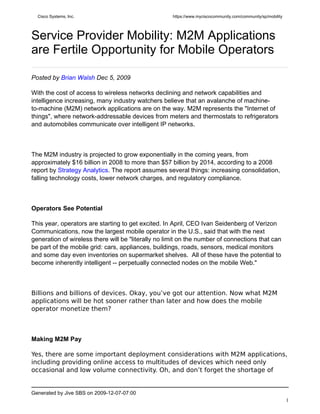 Cisco Systems, Inc.                                https://www.myciscocommunity.com/community/sp/mobility




Service Provider Mobility: M2M Applications
are Fertile Opportunity for Mobile Operators

Posted by Brian Walsh Dec 5, 2009

With the cost of access to wireless networks declining and network capabilities and
intelligence increasing, many industry watchers believe that an avalanche of machine-
to-machine (M2M) network applications are on the way. M2M represents the "Internet of
things", where network-addressable devices from meters and thermostats to refrigerators
and automobiles communicate over intelligent IP networks.



The M2M industry is projected to grow exponentially in the coming years, from
approximately $16 billion in 2008 to more than $57 billion by 2014, according to a 2008
report by Strategy Analytics. The report assumes several things: increasing consolidation,
falling technology costs, lower network charges, and regulatory compliance.



Operators See Potential

This year, operators are starting to get excited. In April, CEO Ivan Seidenberg of Verizon
Communications, now the largest mobile operator in the U.S., said that with the next
generation of wireless there will be "literally no limit on the number of connections that can
be part of the mobile grid: cars, appliances, buildings, roads, sensors, medical monitors
and some day even inventories on supermarket shelves. All of these have the potential to
become inherently intelligent -- perpetually connected nodes on the mobile Web."



Billions and billions of devices. Okay, you’ve got our attention. Now what M2M
applications will be hot sooner rather than later and how does the mobile
operator monetize them?



Making M2M Pay

Yes, there are some important deployment considerations with M2M applications,
including providing online access to multitudes of devices which need only
occasional and low volume connectivity. Oh, and don’t forget the shortage of


Generated by Jive SBS on 2009-12-07-07:00
                                                                                                              1
 