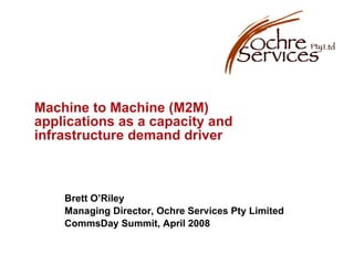 Machine to Machine (M2M) applications as a capacity and infrastructure demand driver Brett O’Riley Managing Director, Ochre Services Pty Limited CommsDay Summit, April 2008 