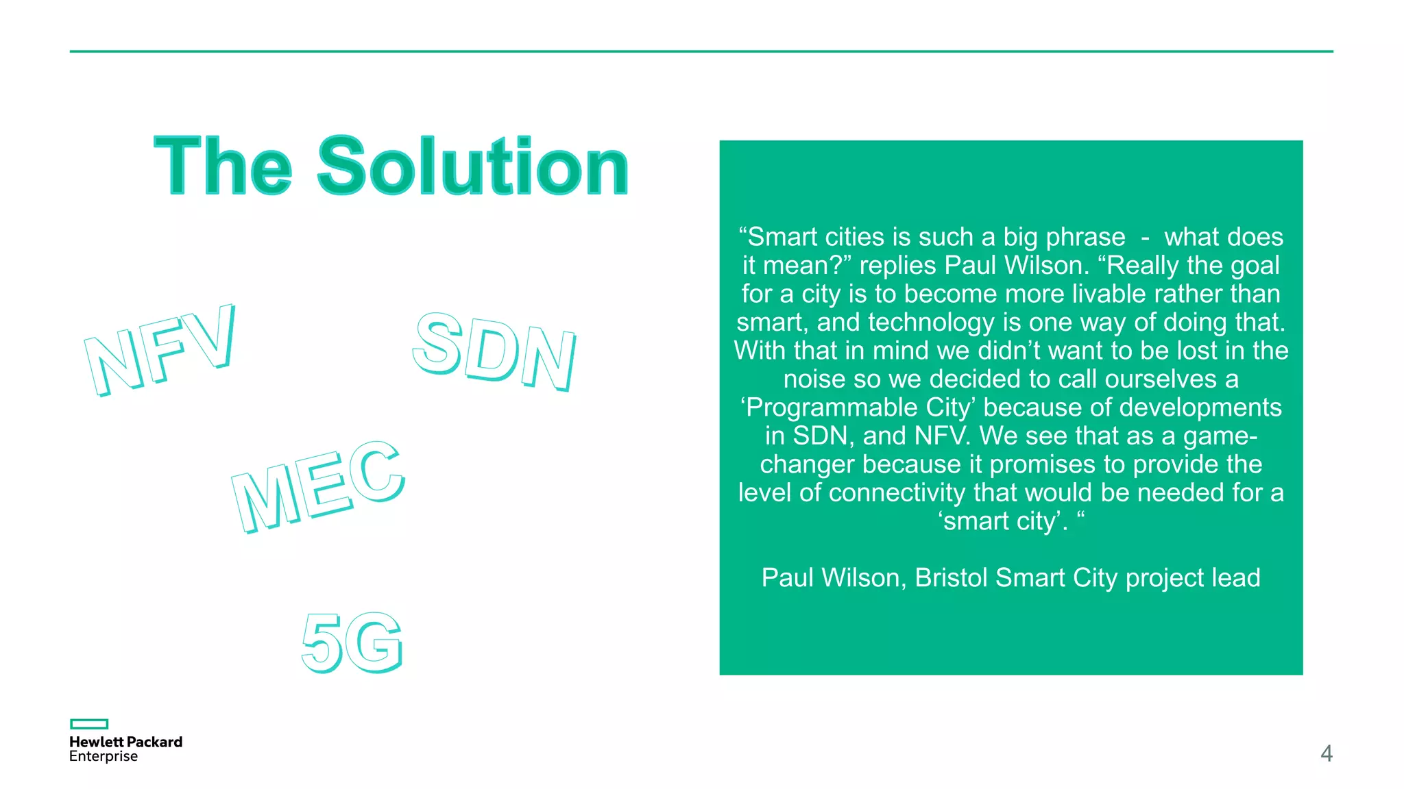 4
“Smart cities is such a big phrase - what does
it mean?” replies Paul Wilson. “Really the goal
for a city is to become more livable rather than
smart, and technology is one way of doing that.
With that in mind we didn’t want to be lost in the
noise so we decided to call ourselves a
‘Programmable City’ because of developments
in SDN, and NFV. We see that as a game-
changer because it promises to provide the
level of connectivity that would be needed for a
‘smart city’. “
Paul Wilson, Bristol Smart City project lead
 