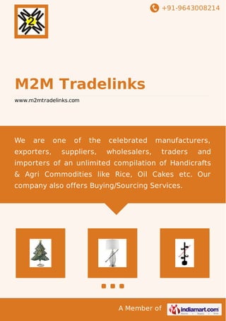 +91-9643008214
A Member of
M2M Tradelinks
www.m2mtradelinks.com
We are one of the celebrated manufacturers,
exporters, suppliers, wholesalers, traders and
importers of an unlimited compilation of Handicrafts
& Agri Commodities like Rice, Oil Cakes etc. Our
company also offers Buying/Sourcing Services.
 