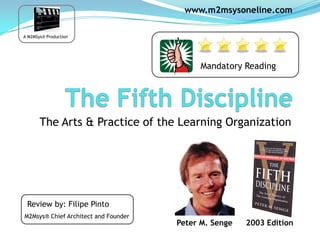www.m2msysoneline.com

A M2MSys® Production




                                            Mandatory Reading




       The Arts & Practice of the Learning Organization




 Review by: Filipe Pinto
M2Msys® Chief Architect and Founder
                                      Peter M. Senge   2003 Edition
 