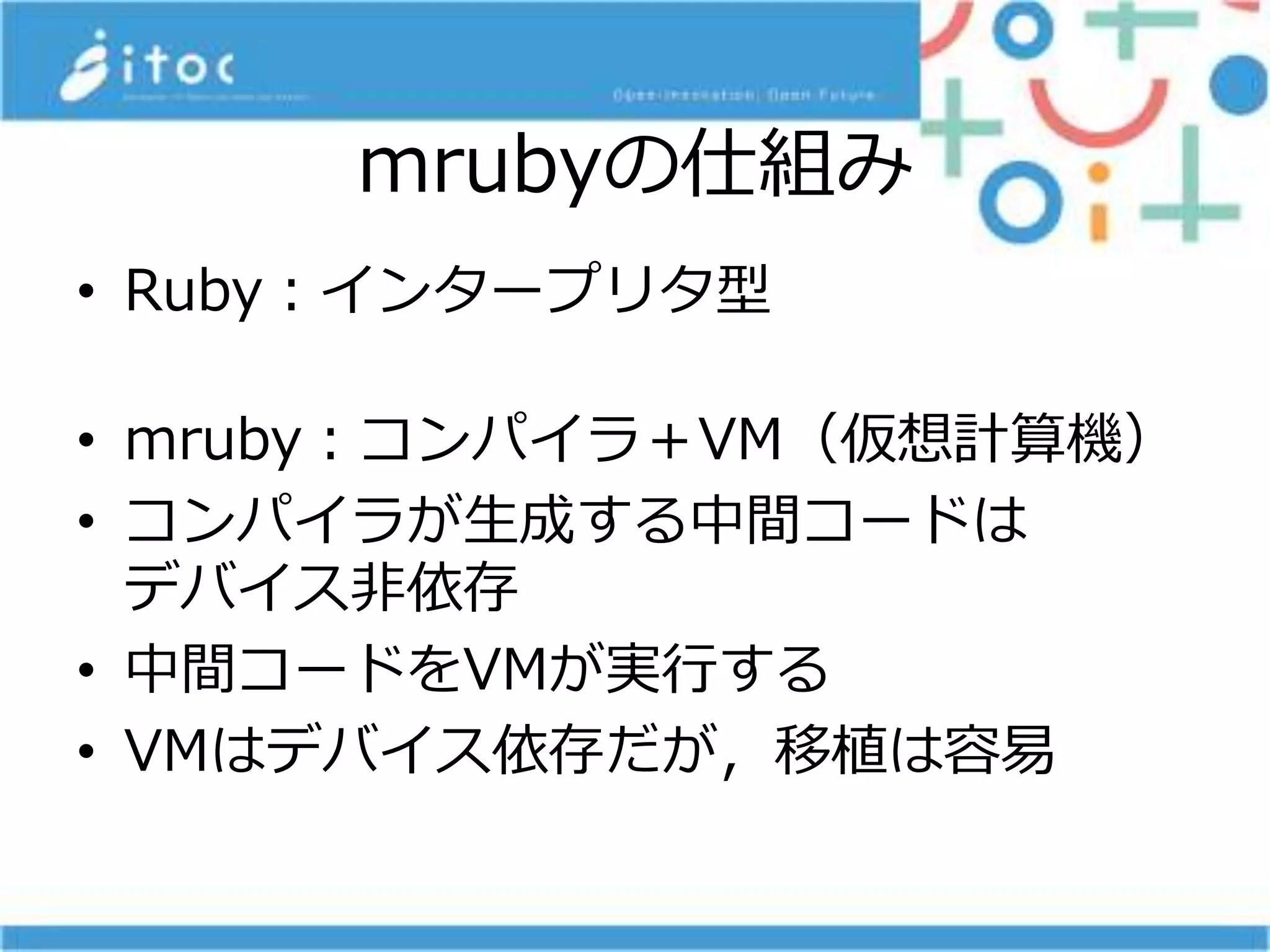mrubyの仕組み
• Ruby：インタープリタ型
• mruby：コンパイラ＋VM（仮想計算機）
• コンパイラが生成する中間コードは
デバイス非依存
• 中間コードをVMが実行する
• VMはデバイス依存だが，移植は容易
 