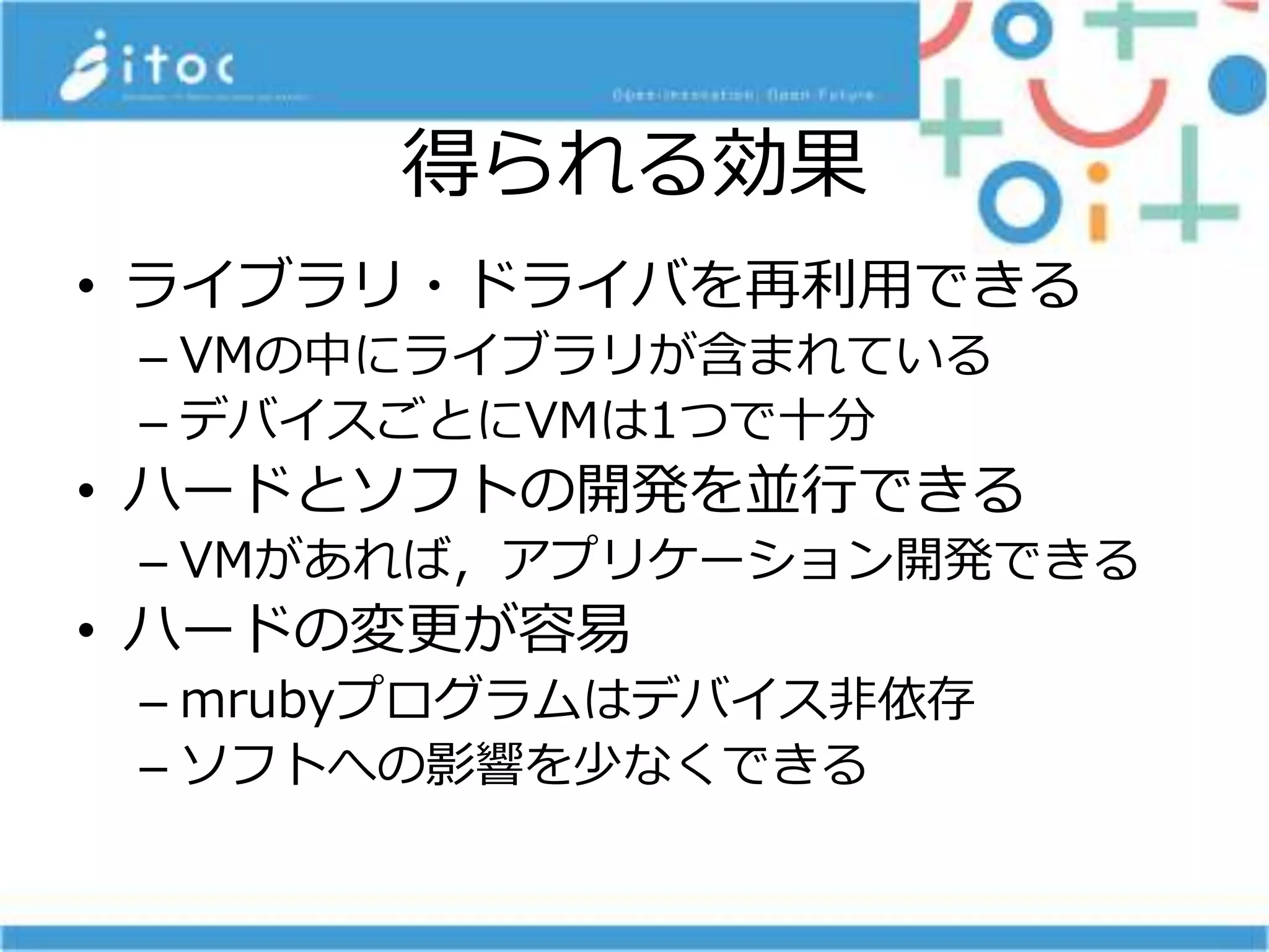得られる効果
• ライブラリ・ドライバを再利用できる
– VMの中にライブラリが含まれている
– デバイスごとにVMは1つで十分
• ハードとソフトの開発を並行できる
– VMがあれば，アプリケーション開発できる
• ハードの変更が容易
– mrubyプログラムはデバイス非依存
– ソフトへの影響を少なくできる
 