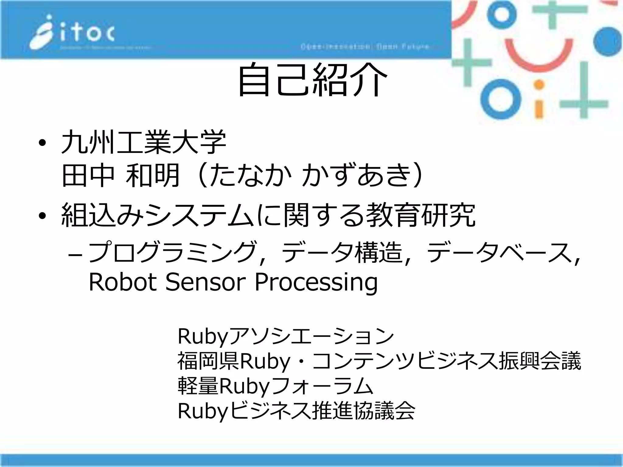 自己紹介
• 九州工業大学
田中 和明（たなか かずあき）
• 組込みシステムに関する教育研究
– プログラミング，データ構造，データベース，
Robot Sensor Processing
Rubyアソシエーション
福岡県Ruby・コンテンツビジネス振興会議
軽量Rubyフォーラム
Rubyビジネス推進協議会
 