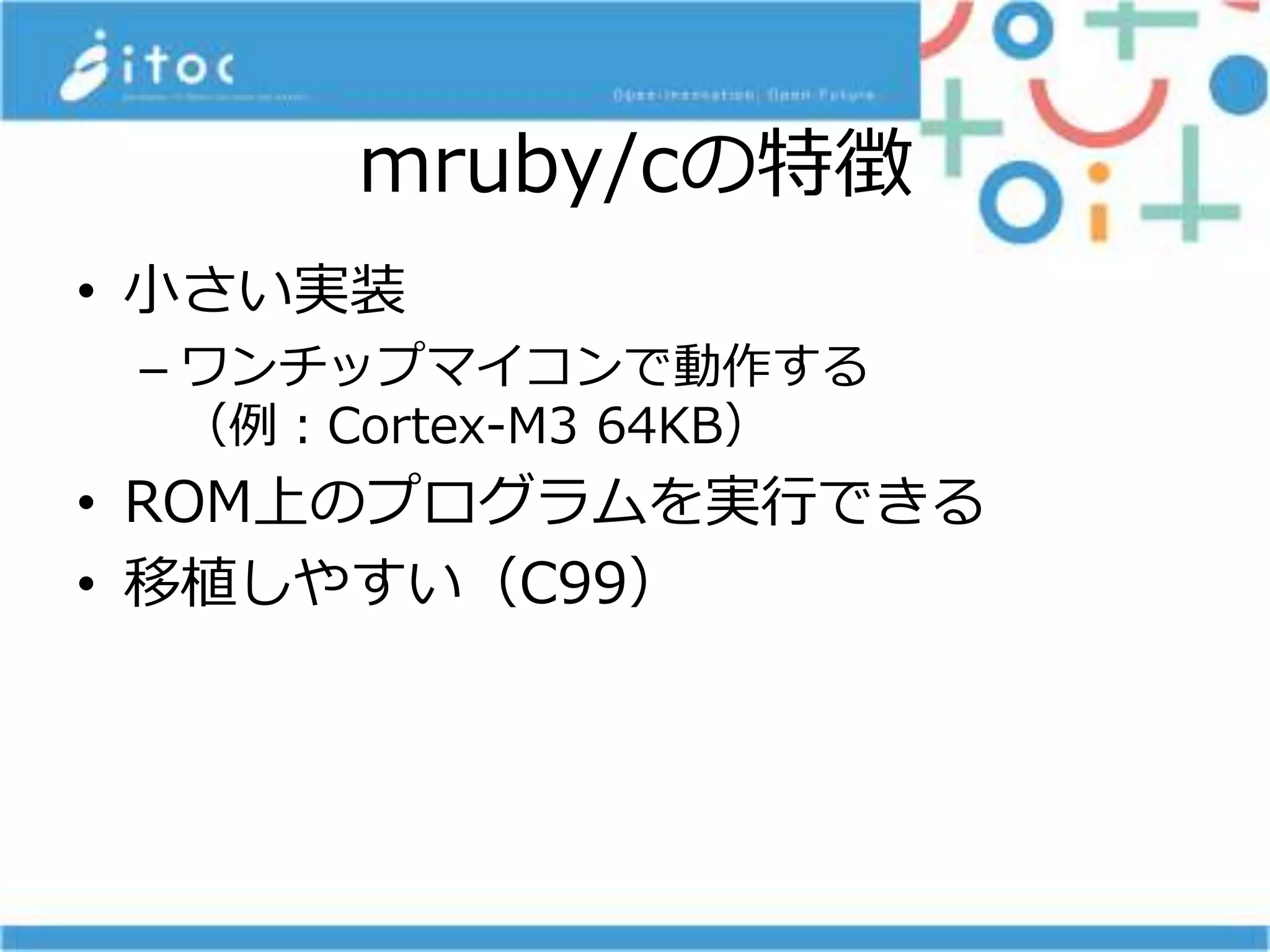 mruby/cの特徴
• 小さい実装
– ワンチップマイコンで動作する
（例：Cortex-M3 64KB）
• ROM上のプログラムを実行できる
• 移植しやすい（C99）
 