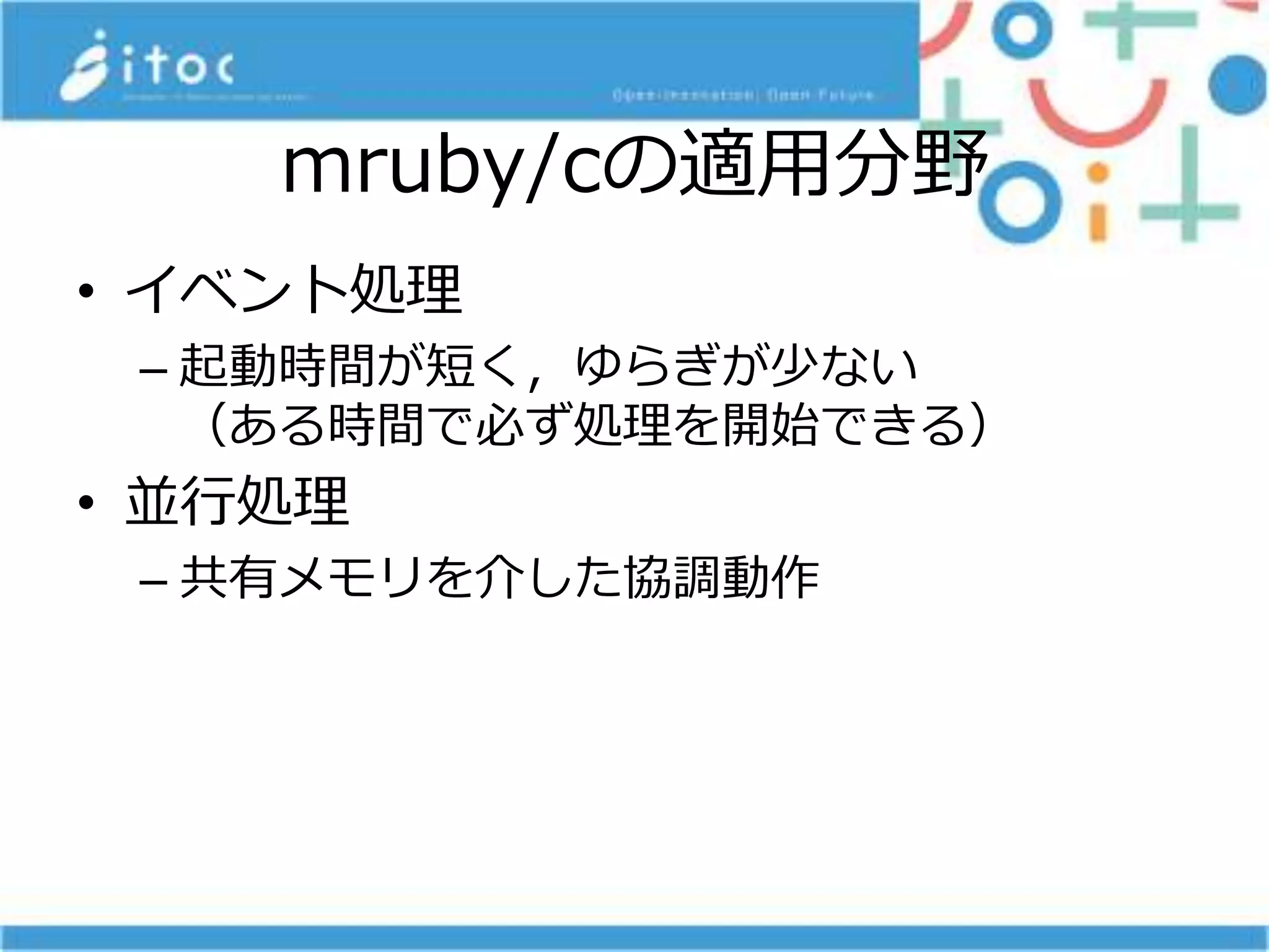 mruby/cの適用分野
• イベント処理
– 起動時間が短く，ゆらぎが少ない
（ある時間で必ず処理を開始できる）
• 並行処理
– 共有メモリを介した協調動作
 