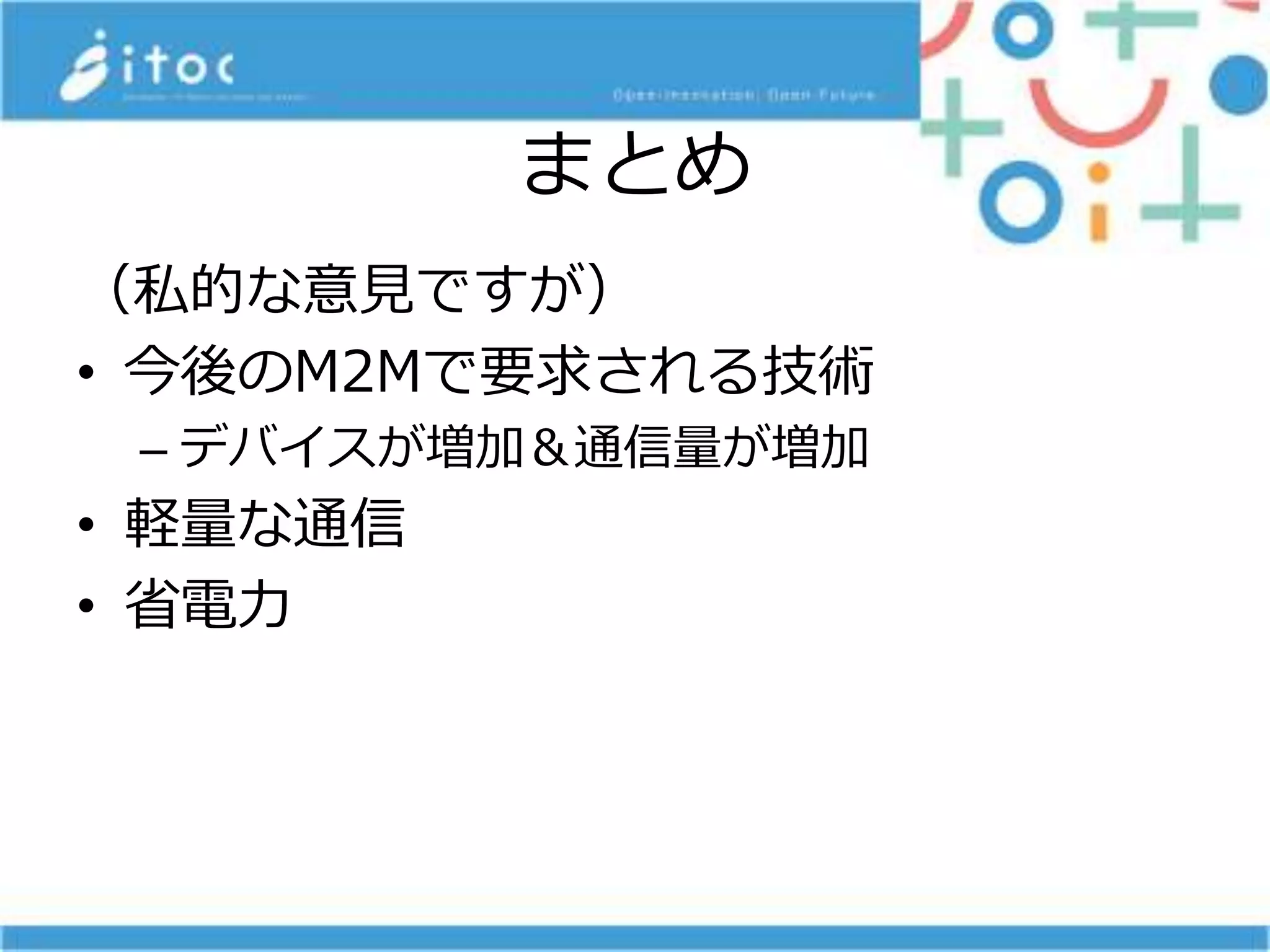まとめ
（私的な意見ですが）
• 今後のM2Mで要求される技術
– デバイスが増加＆通信量が増加
• 軽量な通信
• 省電力
 