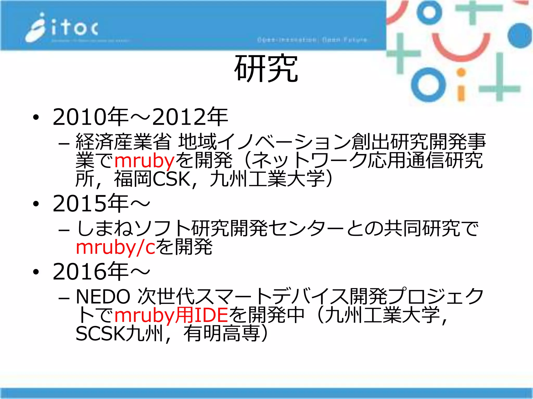 研究
• 2010年～2012年
– 経済産業省 地域イノベーション創出研究開発事
業でmrubyを開発（ネットワーク応用通信研究
所，福岡CSK，九州工業大学）
• 2015年～
– しまねソフト研究開発センターとの共同研究で
mruby/cを開発
• 2016年～
– NEDO 次世代スマートデバイス開発プロジェク
トでmruby用IDEを開発中（九州工業大学，
SCSK九州，有明高専）
 