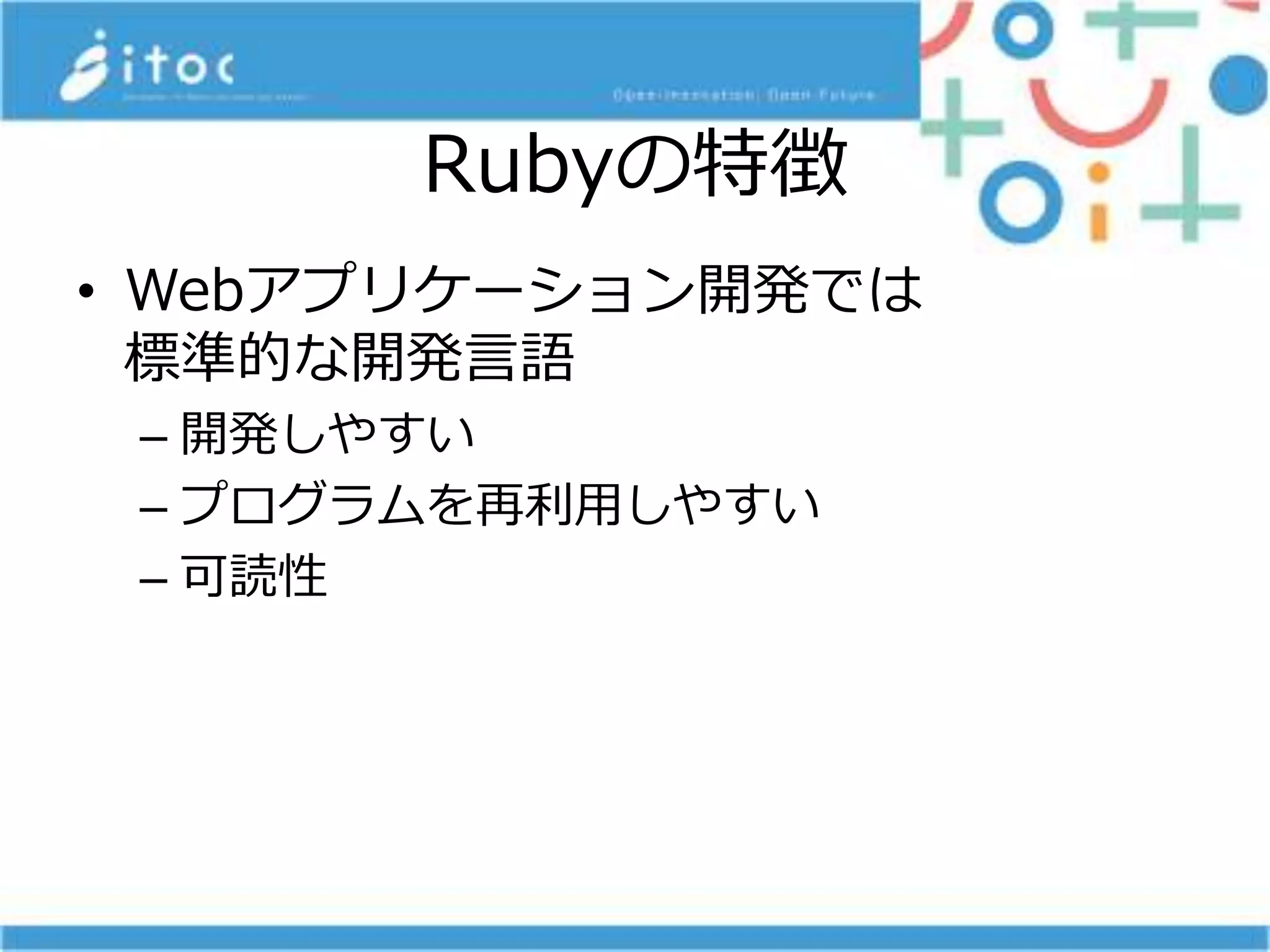 Rubyの特徴
• Webアプリケーション開発では
標準的な開発言語
– 開発しやすい
– プログラムを再利用しやすい
– 可読性
 