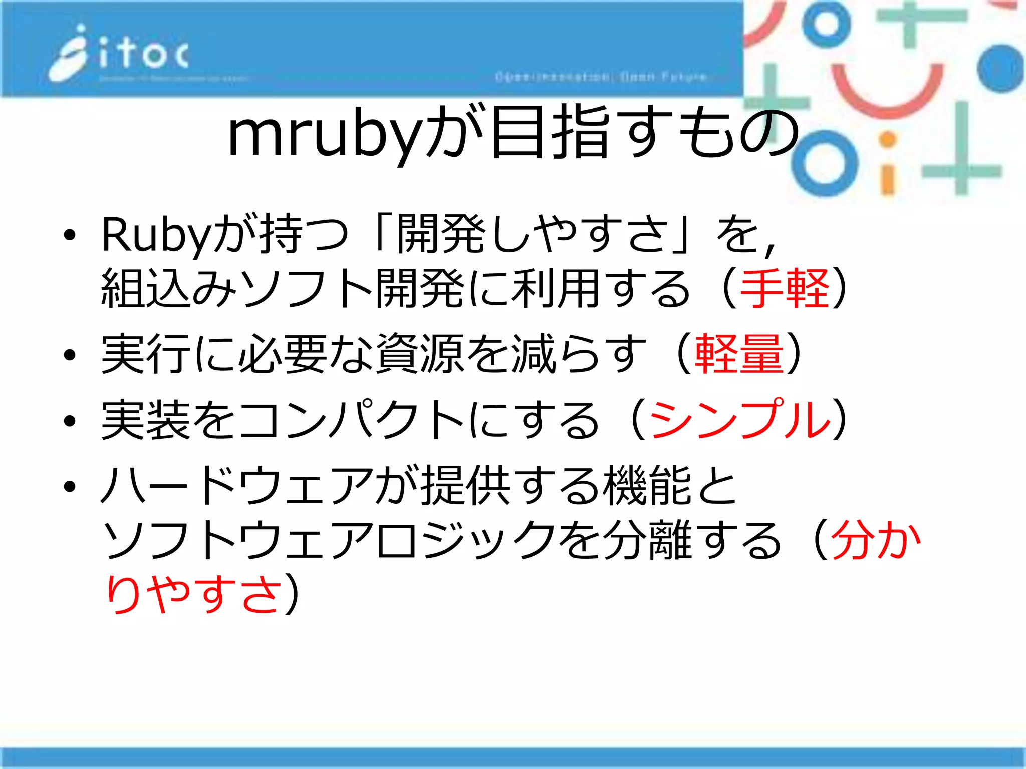 mrubyが目指すもの
• Rubyが持つ「開発しやすさ」を，
組込みソフト開発に利用する（手軽）
• 実行に必要な資源を減らす（軽量）
• 実装をコンパクトにする（シンプル）
• ハードウェアが提供する機能と
ソフトウェアロジックを分離する（分か
りやすさ）
 