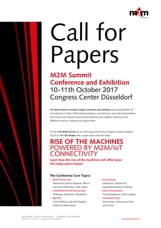 Call for
Papers
The M2M Summit is Europe‘s largest conference and exhibition surrounding M2M, IoT
and Industry 4.0. Over 1000 leading developers, manufacturers, users and representatives
from science and research across several industries come together and discuss new
M2M/IoT solutions, products and opportunities.
For the 11th M2M Summit we are returning to the famous Congress Center Düsseldorf
(CCD) on 10-11th October with a larger show under the motto
RISE OF THE MACHINES
POWERED BY M2M/IoT
CONNECTIVITY
Learn how the rise of the machines will affect your
life today and in future.
The Conference Core Topics
— M2M Connectivity
Autonomous Device Networks, NB-IoT,
Low Power Wide Area, LoRA, Sigfox
— Standardization and Data Security
Challenges, Blockchain, Regulations
— Big Data
Cloud Platforms, Big Data Analytics,
Predicitive Maintenance
M2M Summit
Conference and Exhibition
10-11th October 2017
Congress Center Düsseldorf
M2M SUMMIT – RISE OF THE MASCHINES   CONFERENCE AND EXHIBITION  
October 10 –11th, 2017  Congress Center Düsseldorf www.m2m-summit.com
— Smart Factory
Industry4.0, Industrial IoT,
Augmented Reality for Industry
— Smart Transportation
Fleet Management, Smart Logistics
— Connected Living
Smart Home, Autonomous Drive,
Smart Cities
 