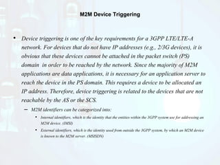 M2M Device Triggering
• Device triggering is one of the key requirements for a 3GPP LTE/LTE-A
network. For devices that do not have IP addresses (e.g., 2/3G devices), it is
obvious that these devices cannot be attached in the packet switch (PS)
domain in order to be reached by the network. Since the majority of M2M
applications are data applications, it is necessary for an application server to
reach the device in the PS domain. This requires a device to be allocated an
IP address. Therefore, device triggering is related to the devices that are not
reachable by the AS or the SCS.
– M2M identifiers can be categorized into:
• Internal identifiers, which is the identity that the entities within the 3GPP system use for addressing an
M2M device. (IMSI)
• External identifiers, which is the identity used from outside the 3GPP system, by which an M2M device
is known to the M2M server. (MSISDN)
 