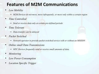 • Low Mobility
– M2M Devices do not move, move infrequently, or move only within a certain region
• Time Controlled
– Send or receive data only at certain pre-defined periods
• Time Tolerant
– Data transfer can be delayed
• Packet Switched
– Network operator to provide packet switched service with or without an MSISDN
• Online small Data Transmissions
– MTC Devices frequently send or receive small amounts of data.
• Monitoring
• Low Power Consumption
• Location Specific Trigger
Features of M2M Communications
 