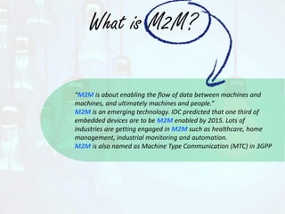 What is M2M?
“M2M is about enabling the flow of data between machines and
machines, and ultimately machines and people.”
M2M is an emerging technology. IDC predicted that one third of
embedded devices are to be M2M enabled by 2015. Lots of
industries are getting engaged in M2M such as healthcare, home
management, industrial monitoring and automation.
M2M is also named as Machine Type Communication (MTC) in 3GPP
 