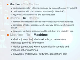 n Machine – To – Machine:
n device (water meter) which is monitored by means of sensor [in “uplink”]
n device (valve) which is instructed to actuate [in “downlink”]
n keywords: physical sensors and actuators; cost
n Machine – To – Machine:
n network which facilitates end-to-end connectivity between machines
n composed of radio, access network, gateway, core network, backend
server
n keywords: hardware; protocols; end-to-end delay and reliability; cost
n Machine – To – Machine:
n device (computer) which extracts, processes (and
displays) gathered information
n device (computer) which automatically controls and
instructs other machines
n keywords: middleware, software, application; cost
 