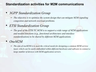 Standardization activities for M2M communications
• 3GPP Standardization Group
– The objective is to optimize the system design that can mitigate M2M signaling
congestion and network overload problems.
• ETSI Standardization Group
– The goal of the ETSI TC M2M is to support a wide range of M2M applications
and needed functions (e.g., functional architecture and interface
standardization) to be shared by different M2M applications.
• OneM2M
– The aim of oneM2M is to meet the critical needs for designing a common M2M service
layer, which can be easily embedded within different hardware and software to connect a
large number of devices with M2M application servers.
 