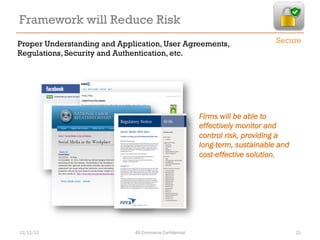 Framework will Reduce Risk
Proper Understanding and Application, User Agreements,                        Secure
Regulations, Security and Authentication, etc.




                                                        Firms will be able to
                                                        effectively monitor and
                                                        control risk, providing a
                                                        long-term, sustainable and
                                                        cost-effective solution.




12/12/12                     4S Commerce Confidential                                21
 