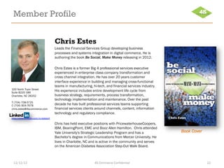Member Profile


                                      Chris Estes
                                      Leads the Financial Services Group developing business
                                      processes and systems integration in digital commerce. He is
                                      authoring the book Be Social, Make Money releasing in 2012.

                                      Chris Estes is a former Big 4 professional services executive
                                      experienced in enterprise class company transformation and
                                      cross channel integration. He has over 20 years customer
                                      interface experience in building and managing cross-functional
                                      teams in manufacturing, hi-tech, and financial services industry.
100 North Tryon Street
Suite B220 189
                                      His experience includes entire development life cycle from
Charlotte, NC 28202                   business strategy, requirements, process transformation,
                                      technology implementation and maintenance. Over the past
T (704) 708-5725
C (704) 904-7678                      decade he has built professional services teams supporting
chris.estes@4scommerce.com            financial services clients around channels, content, information
                                      technology and regulatory compliance.
http://www.linkedin.com/in/estesclt

                                      Chris has held executive positions with PricewaterhouseCoopers,
                                      IBM, BearingPoint, EMC and Booz Allen Hamilton. Chris attended
                                      Yale University's Strategic Leadership Program and has a            Book Cover
                                      Bachelor's degree in Communications from Mercer University. He
                                      lives in Charlotte, NC and is active in the community and serves
                                      on the American Diabetes Association Step-Out Walk Board.



 12/12/12                                                      4S Commerce Confidential                                22
 