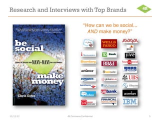 Research and Interviews with Top Brands

    “Chris has created an enabling framework for companies to derive tangible value
                                                                                                     “How can we be social…
       from social media while putting them on the path to be a social business.”
                                                    — Seth Twery, FORMER IBM PARTNER                   AND make money?”

    be
    social
    GUIDING THE DIALOGUE FROM
                                MANY MANY     TO              FOR A NEW COMMERCE




                                make
                               money
       Chris Estes




12/12/12                                                                               4S Commerce Confidential               5
 